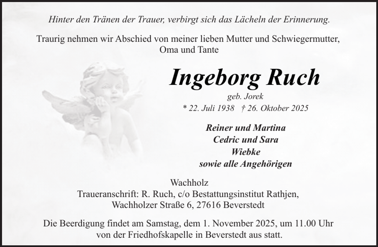 <p>Hinter den Tränen der Trauer, verbirgt sich das Lächeln der Erinnerung.<br />Traurig nehmen wir Abschied von meiner lieben Mutter und Schwiegermutter,<br />Oma und Tante</p><p>Ingeborg Ruch<br />geb. Jorek<br />* 22. Juli 1938 † 26. Oktober 2025</p><p>Reiner und Martina<br />Cedric und Sara<br />Wiebke<br />sowie alle Angehörigen<br />Wachholz<br />Traueranschrift: R. Ruch, c/o Bestattungsinstitut Rathjen,<br />Wachholzer Straße 6, 27616 Beverstedt<br />Die Beerdigung findet am Samstag, dem 1. November 2025, um 11.00 Uhr<br />von der Friedhofskapelle in Beverstedt aus statt.</p>
