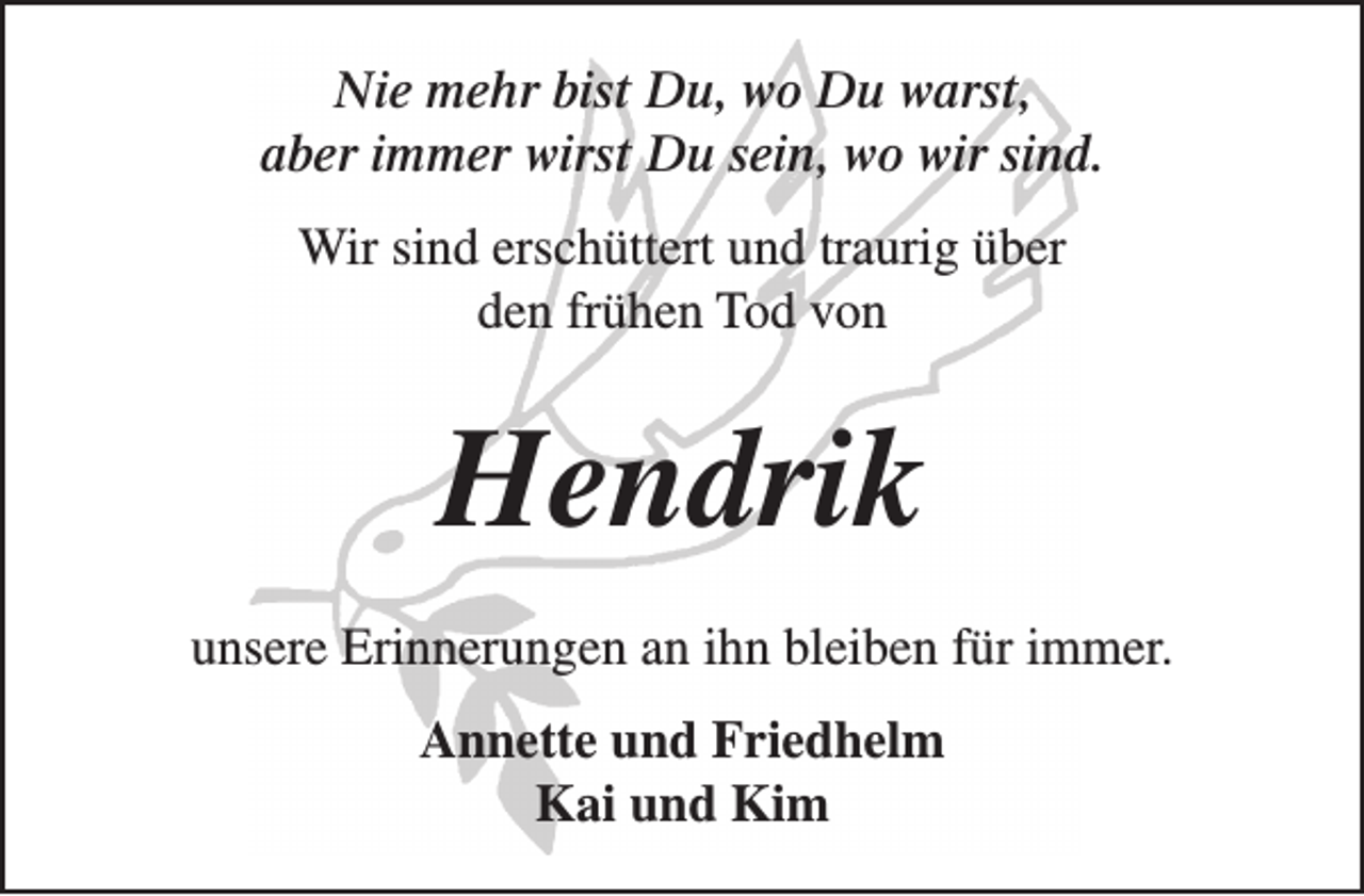 <p>Nie mehr bist Du, wo Du warst,<br />aber immer wirst Du sein, wo wir sind.<br />Wir sind erschüttert und traurig über<br />den frühen Tod von</p><p>Hendrik<br />unsere Erinnerungen an ihn bleiben für immer.<br />Annette und Friedhelm<br />Kai und Kim</p>