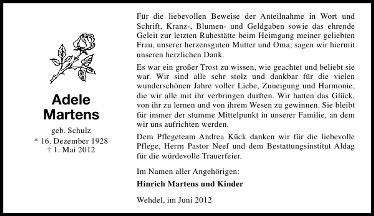 <p>Adele<br />Martens<br />geb. Schulz<br />* 16. Dezember 1928<br />† 1. Mai 2012</p><p>Für die liebevollen Beweise der Anteilnahme in Wort und<br />Schrift, Kranz-, Blumen- und Geldgaben sowie das ehrende<br />Geleit zur letzten Ruhestätte beim Heimgang meiner geliebten<br />Frau, unserer herzensguten Mutter und Oma, sagen wir hiermit<br />unseren herzlichen Dank.<br />Es war ein großer Trost zu wissen, wie geachtet und beliebt sie<br />war. Wir sind alle sehr stolz und dankbar für die vielen<br />wunderschönen Jahre voller Liebe, Zuneigung und Harmonie,<br />die wir alle mit ihr verbringen durften. Wir hatten das Glück,<br />von ihr zu lernen und von ihrem Wesen zu gewinnen. Sie bleibt<br />für immer der stumme Mittelpunkt in unserer Familie, an dem<br />wir uns aufrichten werden.<br />Dem Pflegeteam Andrea Kück danken wir für die liebevolle<br />Pflege, Herrn Pastor Neef und dem Bestattungsinstitut Aldag<br />für die würdevolle Trauerfeier.<br />Im Namen aller Angehörigen:<br />Hinrich Martens und Kinder<br />Wehdel, im Juni 2012</p>