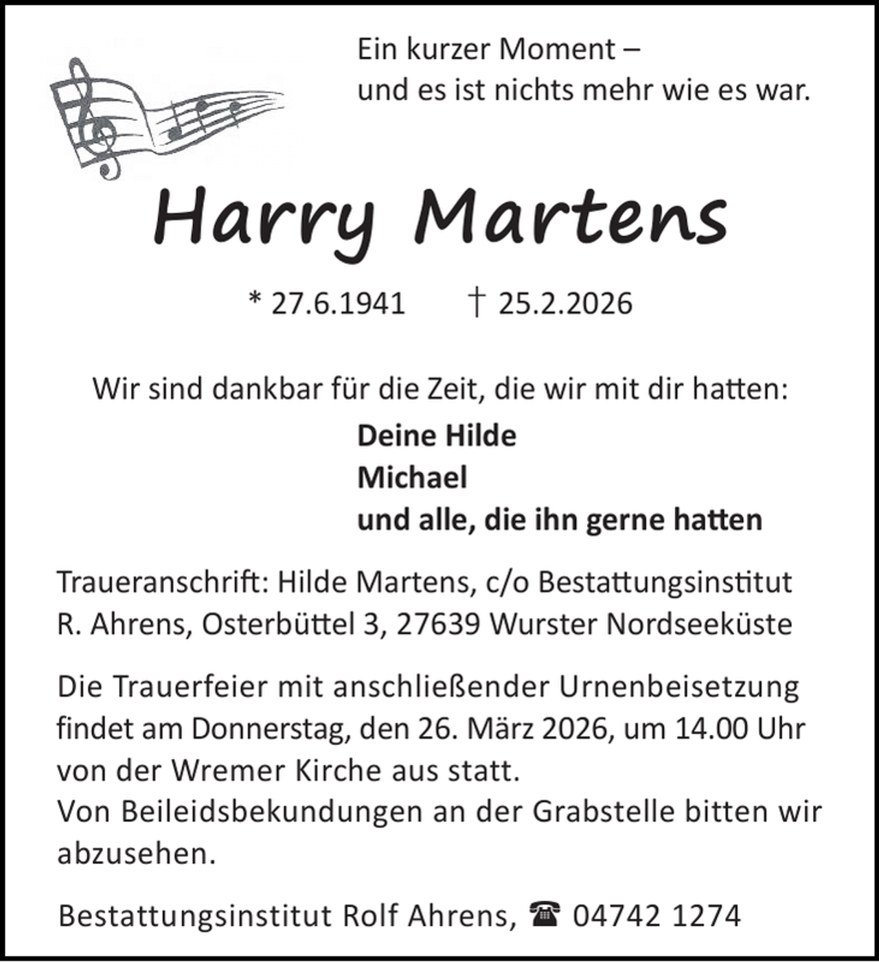 <p>Ein kurzer Moment –<br />und es ist nichts mehr wie es war.</p><p>Harry Martens<br />* 27.6.1941</p><p>† 25.2.2026</p><p>Wir sind dankbar für die Zeit, die wir mit dir ha en:<br />Deine Hilde<br />Michael<br />und alle, die ihn gerne ha en<br />Traueranschri : Hilde Martens, c/o Besta ungsins tut<br />R. Ahrens, Osterbü el 3, 27639 Wurster Nordseeküste<br />Die Trauerfeier mit anschließender Urnenbeisetzung<br />findet am Donnerstag, den 26. März 2026, um 14.00 Uhr<br />von der Wremer Kirche aus statt.<br />Von Beileidsbekundungen an der Grabstelle bitten wir<br />abzusehen.<br />Bestattungsinstitut Rolf Ahrens,  04742 1274</p>