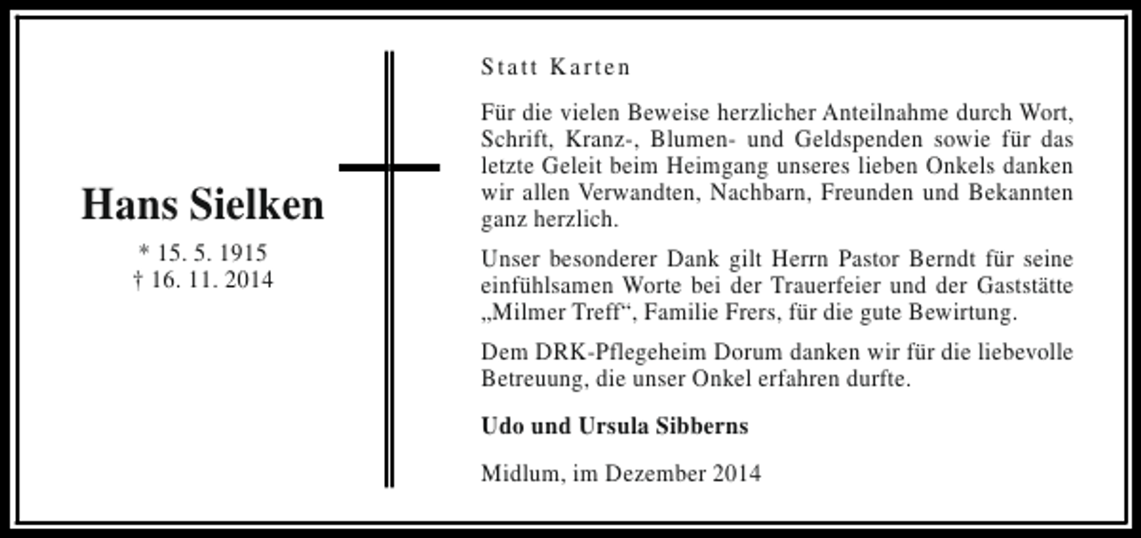 <p>Statt Karten</p><p>Hans Sielken<br />* 15. 5. 1915<br />† 16. 11. 2014</p><p>Für die vielen Beweise herzlicher Anteilnahme durch Wort,<br />Schrift, Kranz-, Blumen- und Geldspenden sowie für das<br />letzte Geleit beim Heimgang unseres lieben Onkels danken<br />wir allen Verwandten, Nachbarn, Freunden und Bekannten<br />ganz herzlich.<br />Unser besonderer Dank gilt Herrn Pastor Berndt für seine<br />einfühlsamen Worte bei der Trauerfeier und der Gaststätte<br />„Milmer Treff“, Familie Frers, für die gute Bewirtung.<br />Dem DRK-Pflegeheim Dorum danken wir für die liebevolle<br />Betreuung, die unser Onkel erfahren durfte.<br />Udo und Ursula Sibberns<br />Midlum, im Dezember 2014</p>