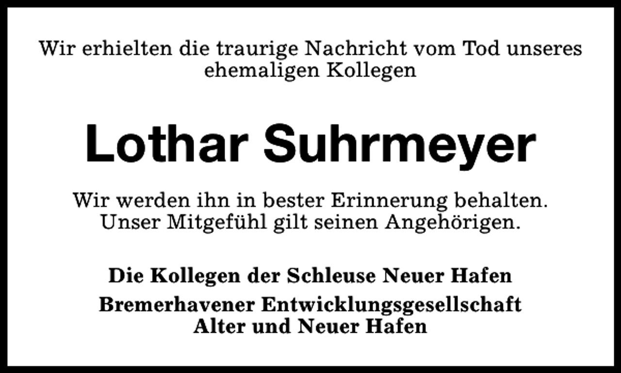 <p>Wir erhielten die traurige Nachricht vom Tod unseres<br />ehemaligen Kollegen</p><p>Lothar Suhrmeyer<br />Wir werden ihn in bester Erinnerung behalten.<br />Unser Mitgefühl gilt seinen Angehörigen.<br />Die Kollegen der Schleuse Neuer Hafen<br />Bremerhavener Entwicklungsgesellschaft<br />Alter und Neuer Hafen</p>