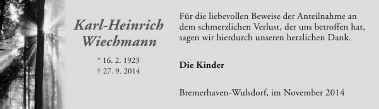 <p>Karl-Heinrich<br />Wiechmann<br />* 16. 2. 1923<br />† 27. 9. 2014</p><p>Für die liebevollen Beweise der Anteilnahme an<br />dem schmerzlichen Verlust, der uns betroffen hat,<br />sagen wir hierdurch unseren herzlichen Dank.<br />Die Kinder<br />Bremerhaven-Wulsdorf, im November 2014</p>