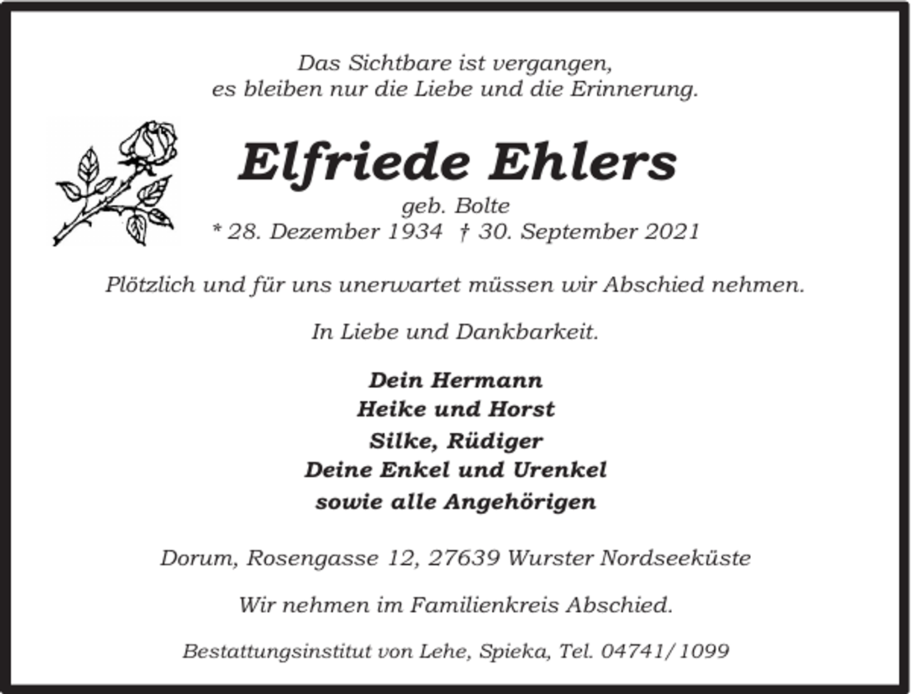 <p>Das Sichtbare ist vergangen,<br />es bleiben nur die Liebe und die Erinnerung.</p><p>Elfriede Ehlers</p><p>geb. Bolte<br />* 28. Dezember 1934 † 30. September 2021<br />Plötzlich und für uns unerwartet müssen wir Abschied nehmen.<br />In Liebe und Dankbarkeit.<br />Dein Hermann<br />Heike und Horst<br />Silke, Rüdiger<br />Deine Enkel und Urenkel<br />sowie alle Angehörigen<br />Dorum, Rosengasse 12, 27639 Wurster Nordseeküste<br />Wir nehmen im Familienkreis Abschied.<br />Bestattungsinstitut von Lehe, Spieka, Tel. 04741/1099</p>