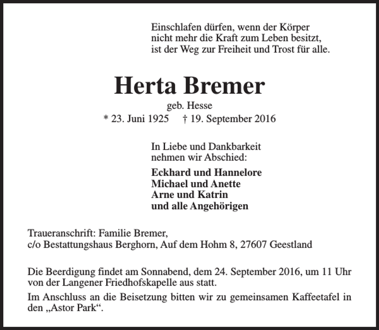 <p>Einschlafen dürfen, wenn der Körper<br />nicht mehr die Kraft zum Leben besitzt,<br />ist der Weg zur Freiheit und Trost für alle.</p><p>Herta Bremer</p><p>geb. Hesse<br />* 23. Juni 1925 † 19. September 2016<br />In Liebe und Dankbarkeit<br />nehmen wir Abschied:<br />Eckhard und Hannelore<br />Michael und Anette<br />Arne und Katrin<br />und alle Angehörigen<br />Traueranschrift: Familie Bremer,<br />c/o Bestattungshaus Berghorn, Auf dem Hohm 8, 27607 Geestland<br />Die Beerdigung findet am Sonnabend, dem 24. September 2016, um 11 Uhr<br />von der Langener Friedhofskapelle aus statt.<br />Im Anschluss an die Beisetzung bitten wir zu gemeinsamen Kaffeetafel in<br />den „Astor Park“.</p>