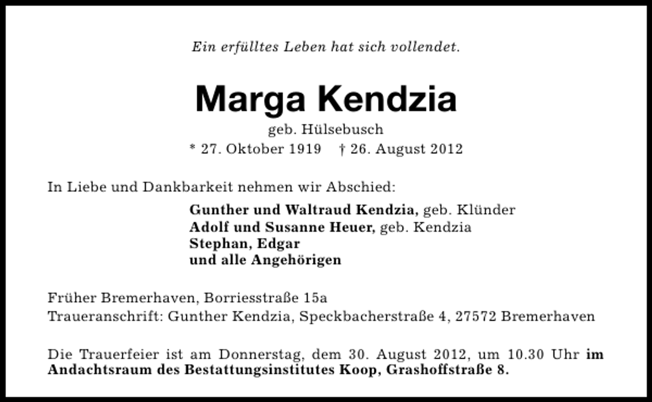<p>Ein erfülltes Leben hat sich vollendet.</p><p>Marga Kendzia</p><p>geb. Hülsebusch<br />* 27. Oktober 1919 † 26. August 2012<br />In Liebe und Dankbarkeit nehmen wir Abschied:<br />Gunther und Waltraud Kendzia, geb. Klünder<br />Adolf und Susanne Heuer, geb. Kendzia<br />Stephan, Edgar<br />und alle Angehörigen<br />Früher Bremerhaven, Borriesstraße 15a<br />Traueranschrift: Gunther Kendzia, Speckbacherstraße 4, 27572 Bremerhaven<br />Die Trauerfeier ist am Donnerstag, dem 30. August 2012, um 10.30 Uhr im<br />Andachtsraum des Bestattungsinstitutes Koop, Grashoffstraße 8.</p>