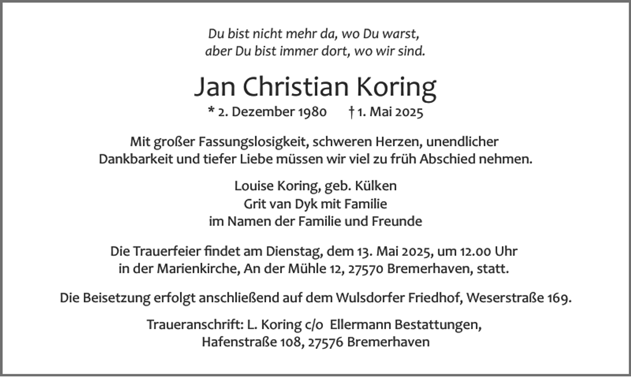 <p>Du bist nicht mehr da, wo Du warst,<br />aber Du bist immer dort, wo wir sind.</p><p>Jan Christian Koring<br />* 2. Dezember 1980</p><p>† 1. Mai 2025</p><p>Mit großer Fassungslosigkeit, schweren Herzen, unendlicher<br />Dankbarkeit und tiefer Liebe müssen wir viel zu früh Abschied nehmen.<br />Louise Koring, geb. Külken<br />Grit van Dyk mit Familie<br />im Namen der Familie und Freunde<br />Die Trauerfeier ﬁndet am Dienstag, dem 13. Mai 2025, um 12.00 Uhr<br />in der Marienkirche, An der Mühle 12, 27570 Bremerhaven, statt.<br />Die Beisetzung erfolgt anschließend auf dem Wulsdorfer Friedhof, Weserstraße 169.<br />Traueranschrift: L. Koring c/o Ellermann Bestattungen,<br />Hafenstraße 108, 27576 Bremerhaven</p>