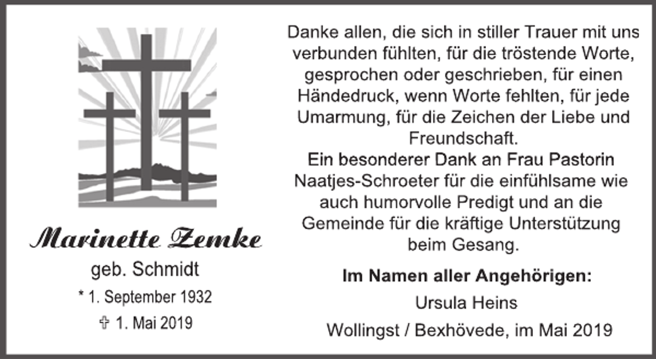 <p>Marinette Zemke<br />geb. Schmidt</p><p>* 1. September 1932<br /> 1. Mai 2019</p><p>Danke allen, die sich in stiller Trauer mit uns<br />verbunden fühlten, für die tröstende Worte,<br />gesprochen oder geschrieben, für einen<br />Händedruck, wenn Worte fehlten, für jede<br />Umarmung, für die Zeichen der Liebe und<br />Freundschaft.<br />Ein besonderer Dank an Frau Pastorin<br />Naatjes-Schroeter für die einfühlsame wie<br />auch humorvolle Predigt und an die<br />Gemeinde für die kräftige Unterstützung<br />beim Gesang.<br />Im Namen aller Angehörigen:<br />Ursula Heins<br />Wollingst / Bexhövede, im Mai 2019</p>