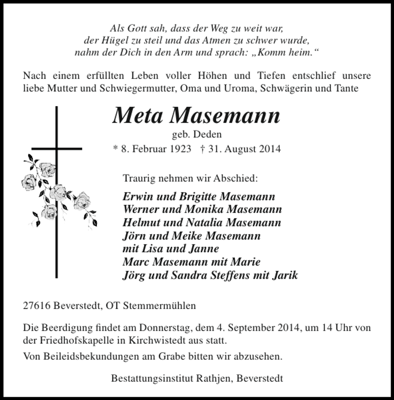 <p>Als Gott sah, dass der Weg zu weit war,<br />der Hügel zu steil und das Atmen zu schwer wurde,<br />nahm der Dich in den Arm und sprach: „Komm heim.“<br />Nach einem erfüllten Leben voller Höhen und Tiefen entschlief unsere<br />liebe Mutter und Schwiegermutter, Oma und Uroma, Schwägerin und Tante</p><p>Meta Masemann<br />geb. Deden<br />* 8. Februar 1923 † 31. August 2014<br />Traurig nehmen wir Abschied:</p><p>Erwin und Brigitte Masemann<br />Werner und Monika Masemann<br />Helmut und Natalia Masemann<br />Jörn und Meike Masemann<br />mit Lisa und Janne<br />Marc Masemann mit Marie<br />Jörg und Sandra Steffens mit Jarik<br />27616 Beverstedt, OT Stemmermühlen<br />Die Beerdigung findet am Donnerstag, dem 4. September 2014, um 14 Uhr von<br />der Friedhofskapelle in Kirchwistedt aus statt.<br />Von Beileidsbekundungen am Grabe bitten wir abzusehen.<br />Bestattungsinstitut Rathjen, Beverstedt</p>