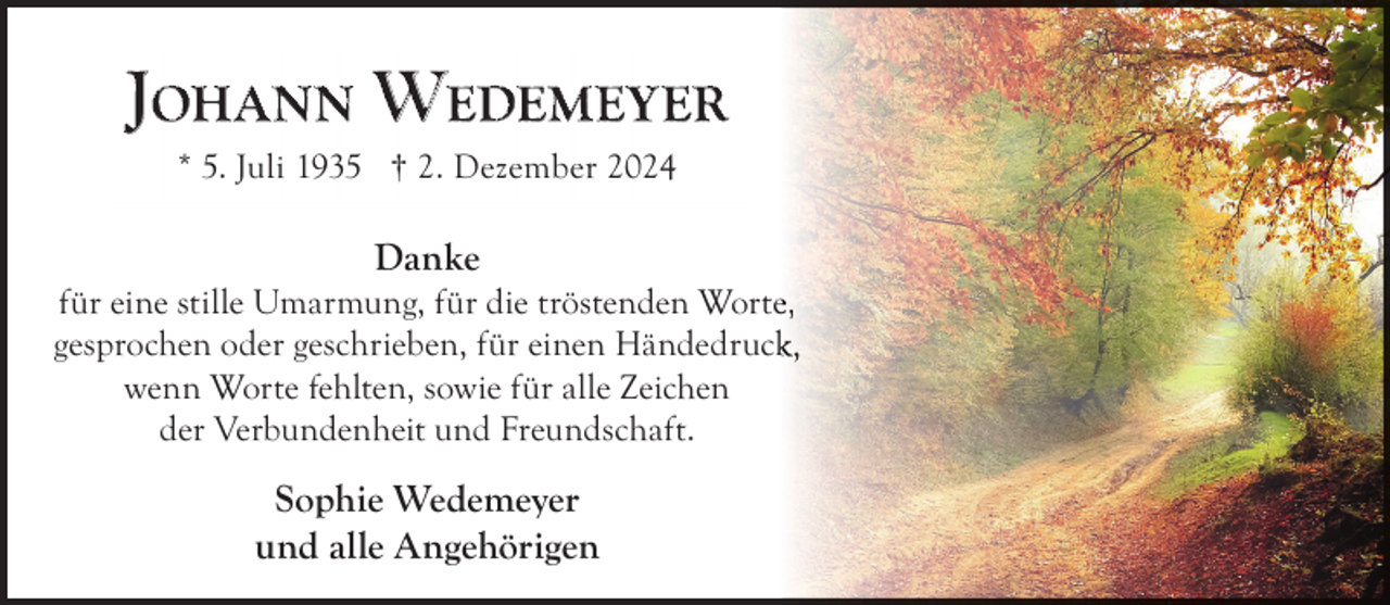 <p>JOHANN WEDEMEYER<br />* 5. Juli 1935 † 2. Dezember 2024</p>
<p>Danke</p>
<p>für eine stille Umarmung, für die tröstenden Wortee,<br />gesprochen oder geschrieben, für einen Händedruckk,<br />wenn Worte fehlten, sowie für alle Zeichen<br />der Verbundenheit und Freundschaft.</p>
<p>Sophie Wedemeyer<br />und alle Angehörigen</p>
