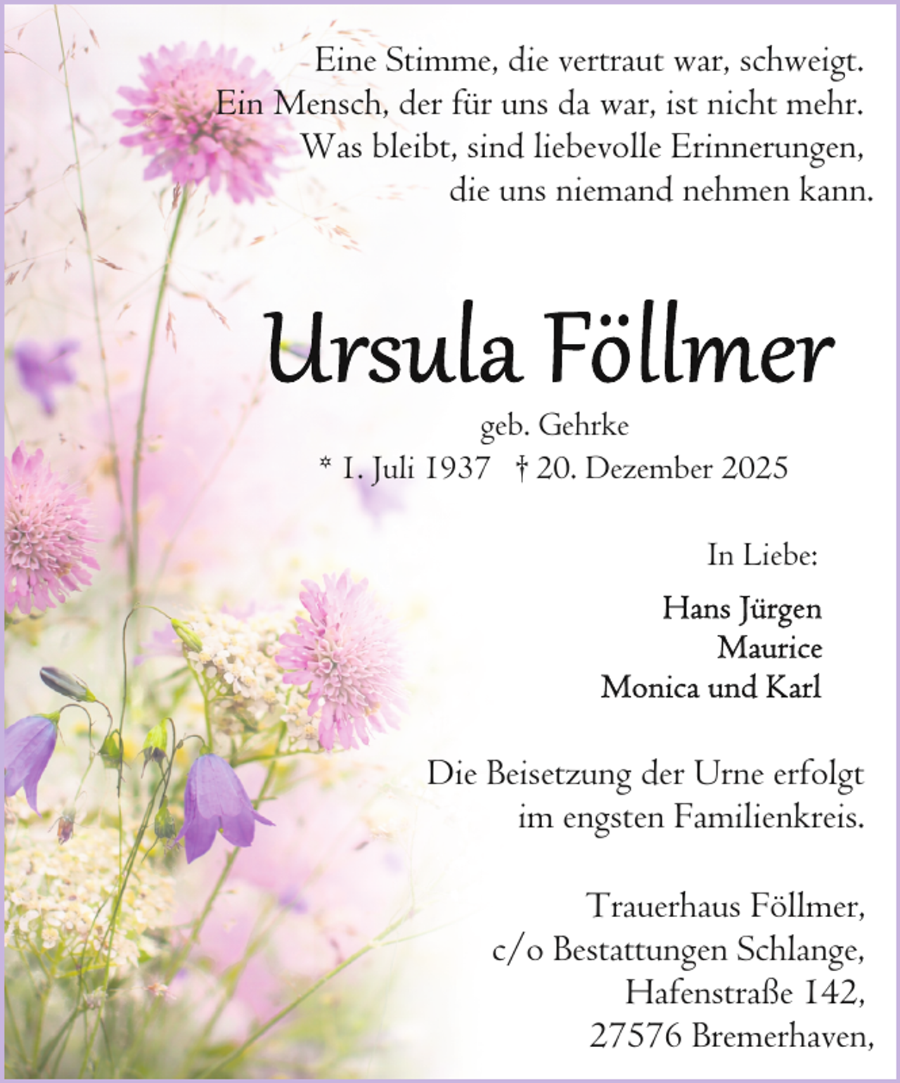 <p>Eine Stimme, die vertraut war, schweigt.<br />Ein Mensch, der für uns da war, ist nicht mehr.<br />Was bleibt, sind liebevolle Erinnerungen,<br />die uns niemand nehmen kann.</p>
<p>geb. Gehrke<br />* 1. Juli 1937 † 20. Dezember 2025<br />In Liebe:</p>
<p>Die Beisetzung der Urne erfolgt<br />im engsten Familienkreis.<br />Trauerhaus Föllmer,<br />c/o Bestattungen Schlange,<br />Hafenstraße 142,<br />27576 Bremerhaven,</p>