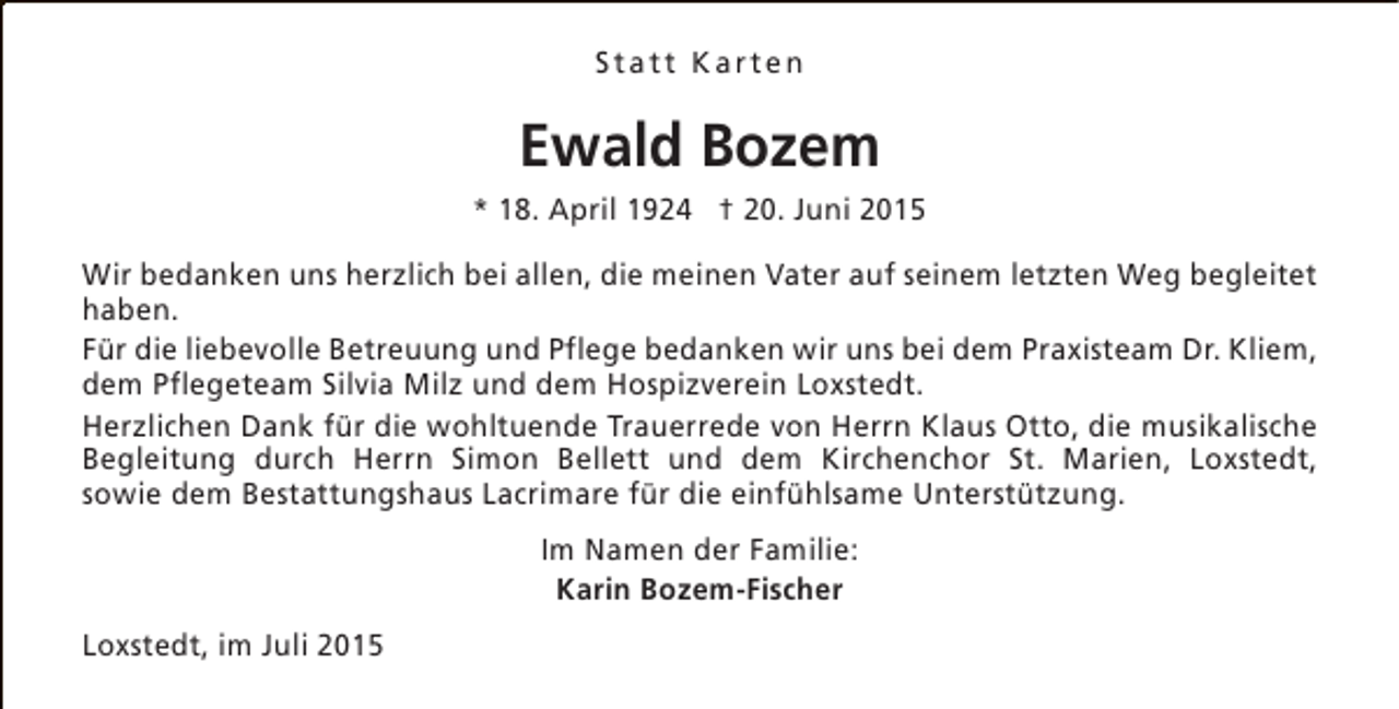 <p>Statt Karten</p><p>Ewald Bozem<br />* 18. April 1924 † 20. Juni 2015<br />Wir bedanken uns herzlich bei allen, die meinen Vater auf seinem letzten Weg begleitet<br />haben.<br />Für die liebevolle Betreuung und Pflege bedanken wir uns bei dem Praxisteam Dr. Kliem,<br />dem Pflegeteam Silvia Milz und dem Hospizverein Loxstedt.<br />Herzlichen Dank für die wohltuende Trauerrede von Herrn Klaus Otto, die musikalische<br />Begleitung durch Herrn Simon Bellett und dem Kirchenchor St. Marien, Loxstedt,<br />sowie dem Bestattungshaus Lacrimare für die einfühlsame Unterstützung.<br />Im Namen der Familie:<br />Karin Bozem-Fischer<br />Loxstedt, im Juli 2015</p>