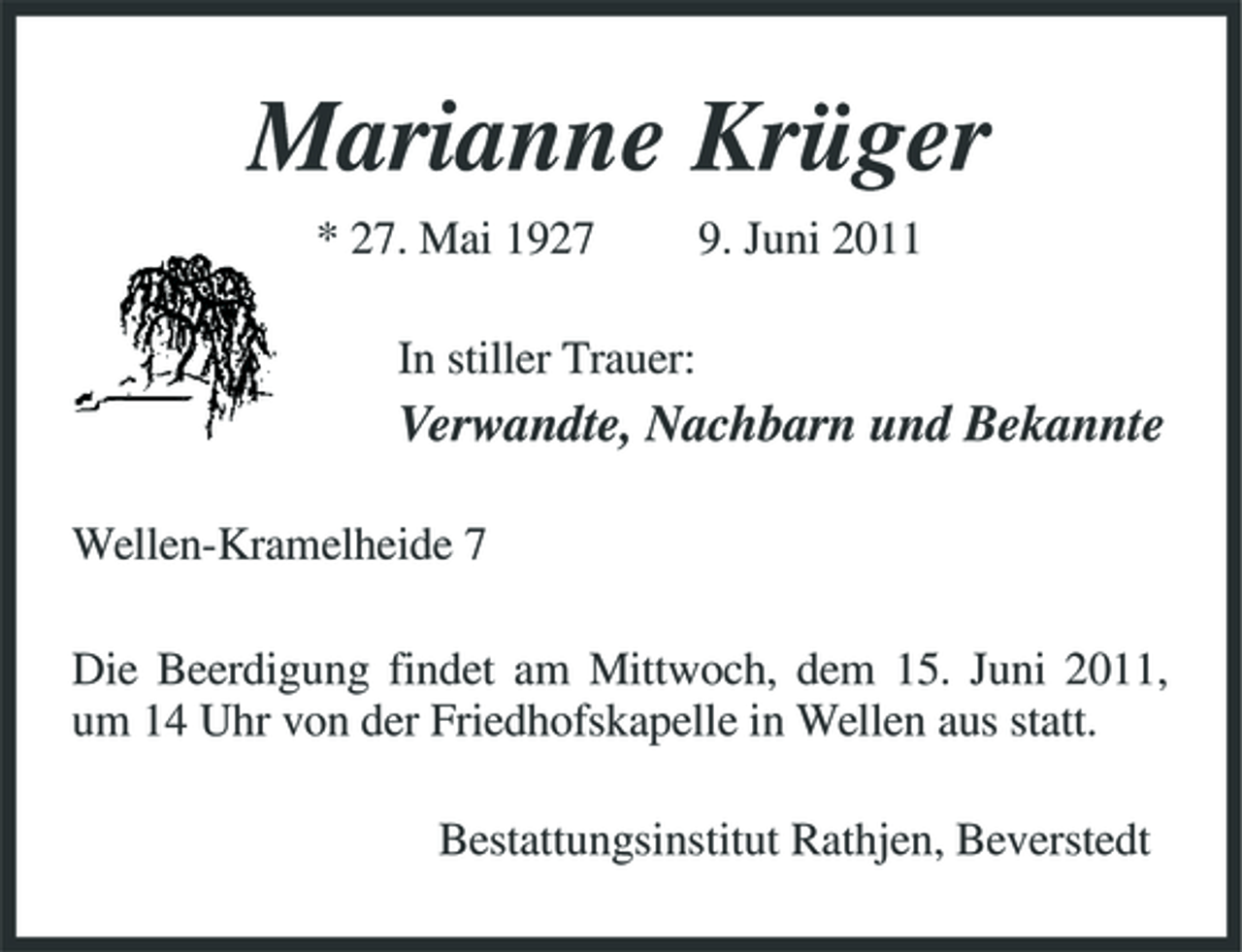 <p>Marianne Krüger<br />* 27. Mai 1927 In stiller Trauer: 9. Juni 2011</p><p>Verwandte, Nachbarn und Bekannte<br />Wellen-Kramelheide 7 Die Beerdigung findet am Mittwoch, dem 15. Juni 2011, um 14 Uhr von der Friedhofskapelle in Wellen aus statt. Bestattungsinstitut Rathjen, Beverstedt</p>