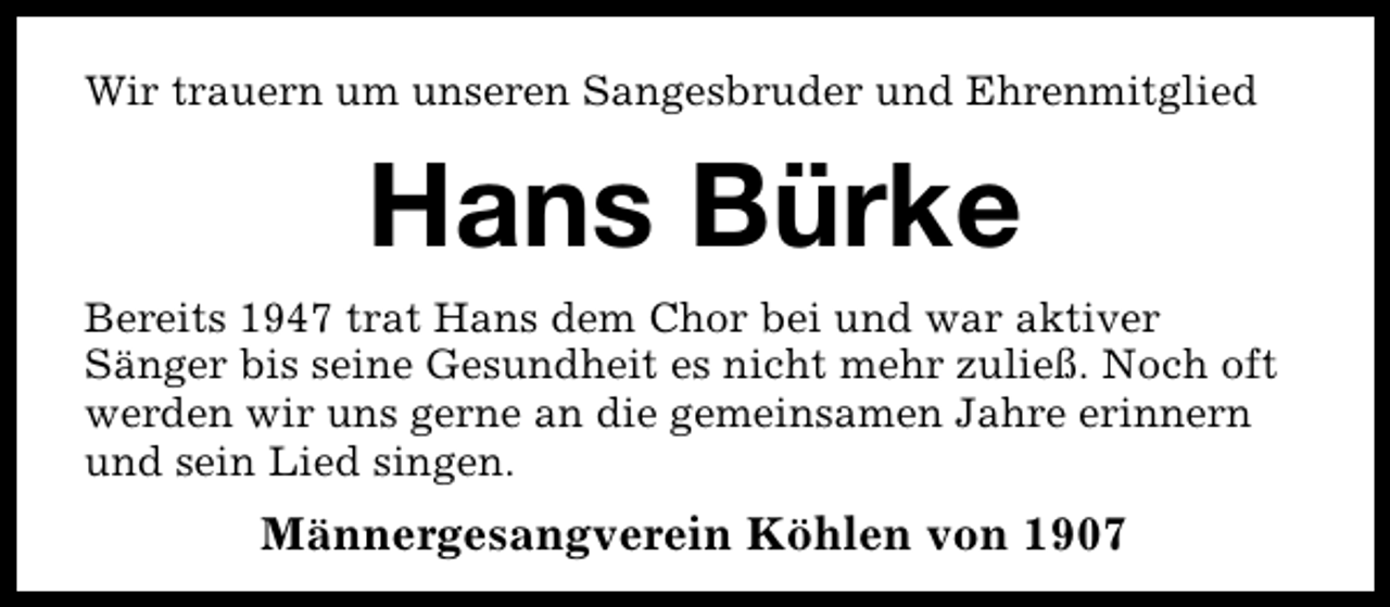 <p>Wir trauern um unseren Sangesbruder und Ehrenmitglied</p><p>Hans Bürke<br />Bereits 1947 trat Hans dem Chor bei und war aktiver<br />Sänger bis seine Gesundheit es nicht mehr zuließ. Noch oft<br />werden wir uns gerne an die gemeinsamen Jahre erinnern<br />und sein Lied singen.</p><p>Männergesangverein Köhlen von 1907</p>