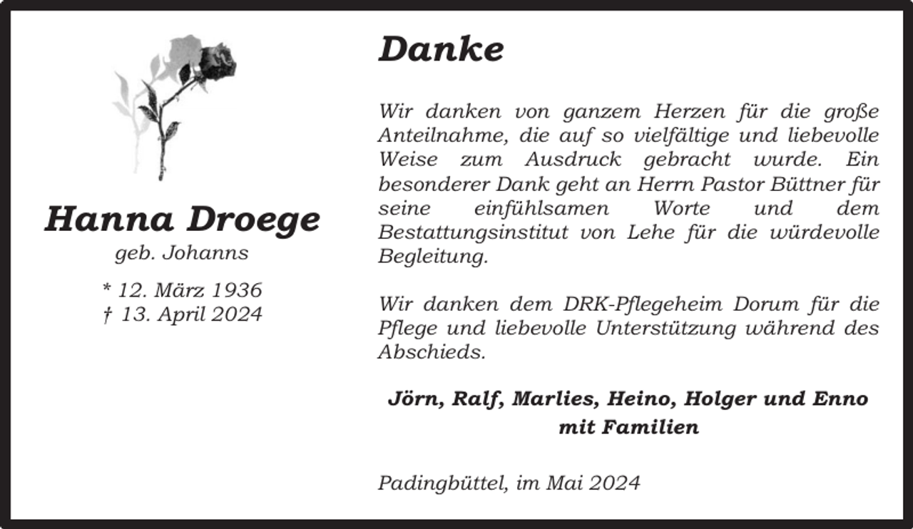 <p>Danke</p><p>Hanna Droege<br />geb. Johanns</p><p>* 12. März 1936<br />† 13. April 2024</p><p>Wir danken von ganzem Herzen für die große<br />Anteilnahme, die auf so vielfältige und liebevolle<br />Weise zum Ausdruck gebracht wurde. Ein<br />besonderer Dank geht an Herrn Pastor Büttner für<br />seine<br />einfühlsamen<br />Worte<br />und<br />dem<br />Bestattungsinstitut von Lehe für die würdevolle<br />Begleitung.<br />Wir danken dem DRK-Pflegeheim Dorum für die<br />Pflege und liebevolle Unterstützung während des<br />Abschieds.<br />Jörn, Ralf, Marlies, Heino, Holger und Enno<br />mit Familien<br />Padingbüttel, im Mai 2024</p>