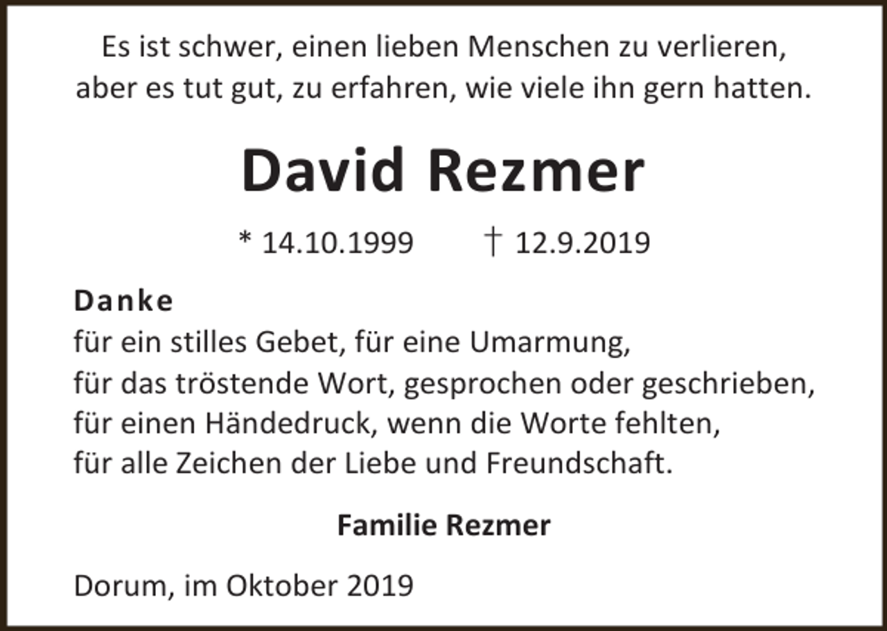 <p>Es ist schwer, einen lieben Menschen zu verlieren,<br />aber es tut gut, zu erfahren, wie viele ihn gern hatten.</p><p>David Rezmer<br />* 14.10.1999</p><p>† 12.9.2019</p><p>Danke<br />für ein stilles Gebet, für eine Umarmung,<br />für das tröstende Wort, gesprochen oder geschrieben,<br />für einen Händedruck, wenn die Worte fehlten,<br />für alle Zeichen der Liebe und Freundschaft.<br />Familie Rezmer<br />Dorum, im Oktober 2019</p>
