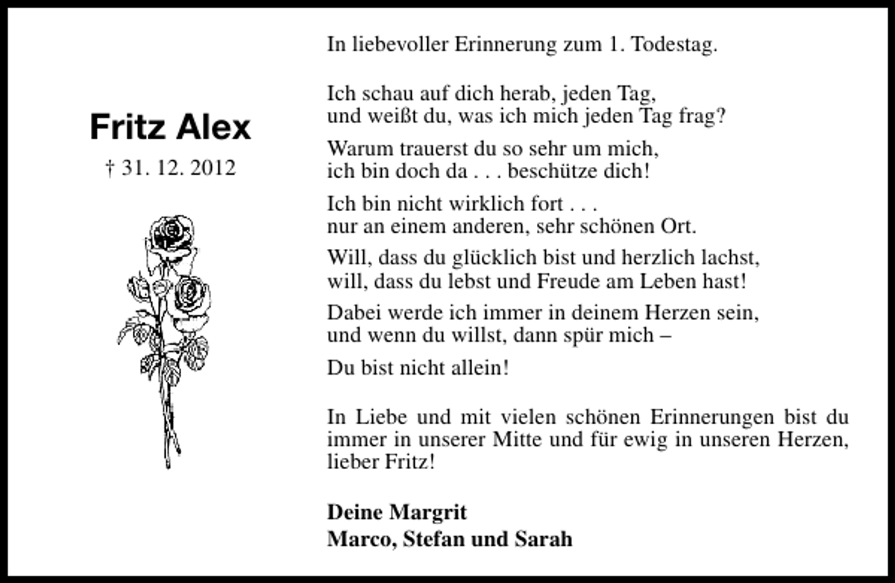 <p>In liebevoller Erinnerung zum 1. Todestag.</p><p>Fritz Alex<br />† 31. 12. 2012</p><p>Ich schau auf dich herab, jeden Tag,<br />und weißt du, was ich mich jeden Tag frag?<br />Warum trauerst du so sehr um mich,<br />ich bin doch da . . . beschütze dich!<br />Ich bin nicht wirklich fort . . .<br />nur an einem anderen, sehr schönen Ort.<br />Will, dass du glücklich bist und herzlich lachst,<br />will, dass du lebst und Freude am Leben hast!<br />Dabei werde ich immer in deinem Herzen sein,<br />und wenn du willst, dann spür mich –<br />Du bist nicht allein!<br />In Liebe und mit vielen schönen Erinnerungen bist du<br />immer in unserer Mitte und für ewig in unseren Herzen,<br />lieber Fritz!<br />Deine Margrit<br />Marco, Stefan und Sarah</p>