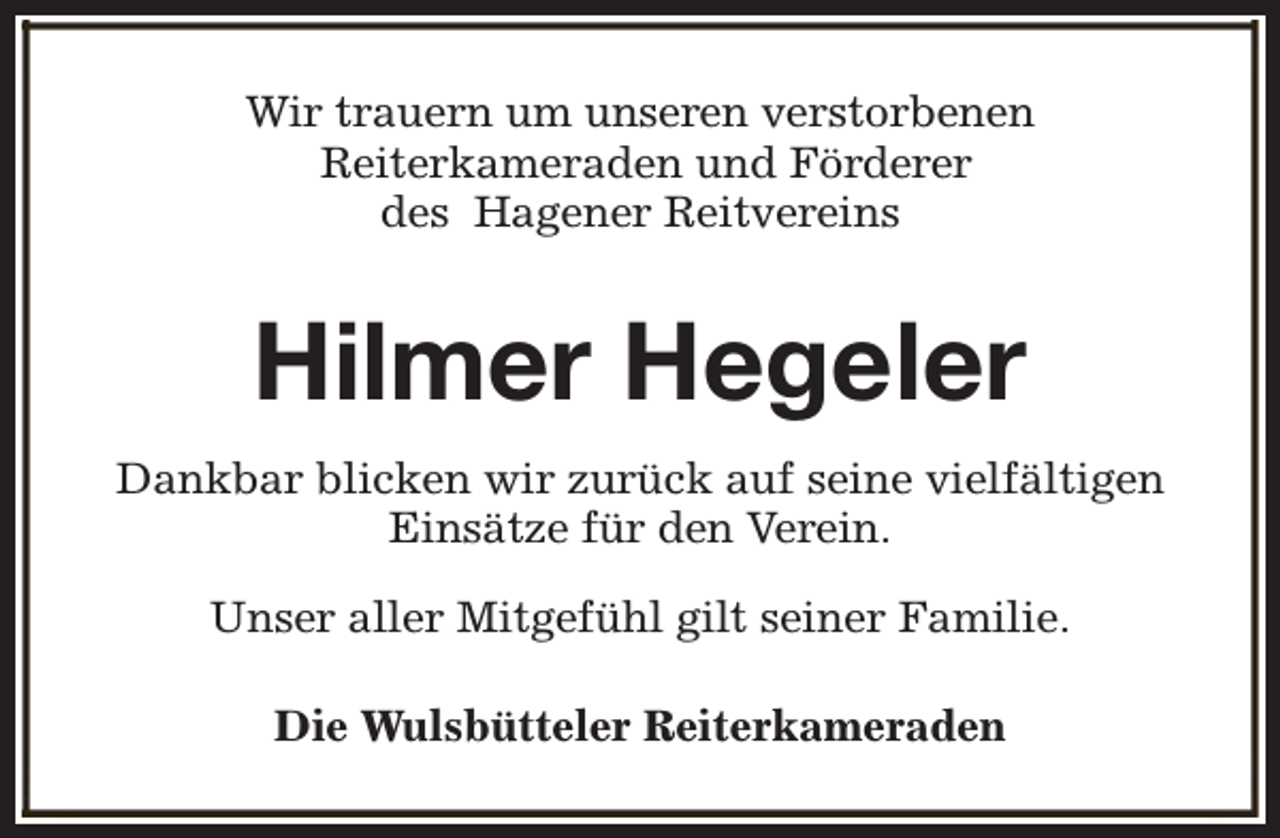 <p>Wir trauern um unseren verstorbenen<br />Reiterkameraden und Förderer<br />des Hagener Reitvereins</p><p>Hilmer Hegeler<br />Dankbar blicken wir zurück auf seine vielfältigen<br />Einsätze für den Verein.<br />Unser aller Mitgefühl gilt seiner Familie.<br />Die Wulsbütteler Reiterkameraden</p>