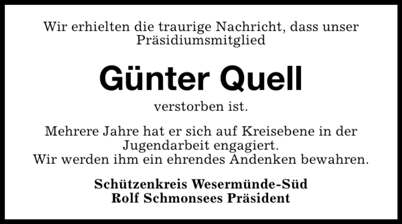 <p>Wir erhielten die traurige Nachricht, dass unser<br />Präsidiumsmitglied</p><p>Günter Quell<br />verstorben ist.</p><p>Mehrere Jahre hat er sich auf Kreisebene in der<br />Jugendarbeit engagiert.<br />Wir werden ihm ein ehrendes Andenken bewahren.<br />Schützenkreis Wesermünde-Süd<br />Rolf Schmonsees Präsident</p>