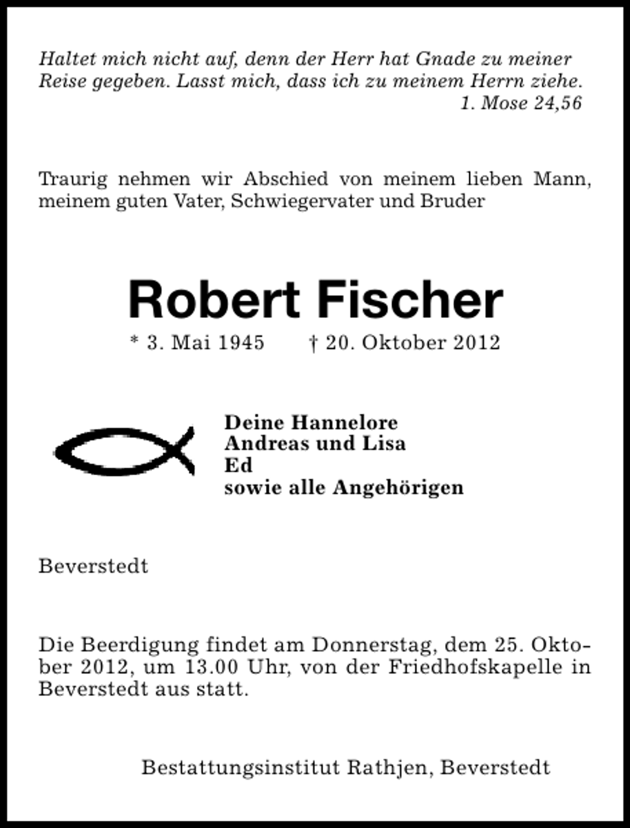 <p>Haltet mich nicht auf, denn der Herr hat Gnade zu meiner<br />Reise gegeben. Lasst mich, dass ich zu meinem Herrn ziehe.<br />1. Mose 24,56</p><p>Traurig nehmen wir Abschied von meinem lieben Mann,<br />meinem guten Vater, Schwiegervater und Bruder</p><p>Robert Fischer<br />* 3. Mai 1945</p><p>† 20. Oktober 2012</p><p>Deine Hannelore<br />Andreas und Lisa<br />Ed<br />sowie alle Angehörigen<br />Beverstedt<br />Die Beerdigung findet am Donnerstag, dem 25. Oktober 2012, um 13.00 Uhr, von der Friedhofskapelle in<br />Beverstedt aus statt.<br />Bestattungsinstitut Rathjen, Beverstedt</p>