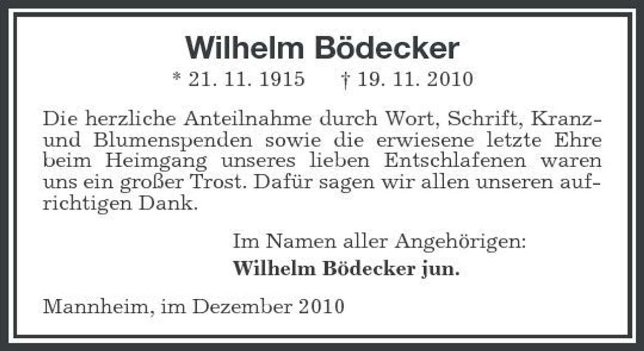<p>Wilhelm Bödecker<br />* 21. 11. 1915 † 19. 11. 2010<br />Die herzliche Anteilnahme durch Wort, Schrift, Kranz- und Blumenspenden sowie die erwiesene letzte Ehre beim Heimgang unseres lieben Entschlafenen waren uns ein großer Trost. Dafür sagen wir allen unseren aufrichtigen Dank.<br />Im Namen aller Angehörigen:<br />Wilhelm Bödecker jun.<br />Mannheim, im Dezember 2010</p>