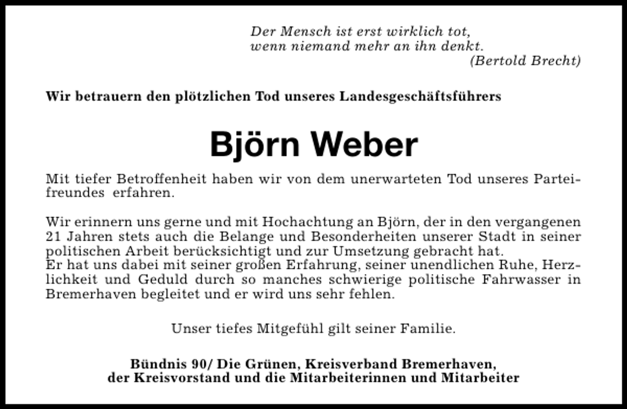 <p>Der Mensch ist erst wirklich tot,<br />wenn niemand mehr an ihn denkt.<br />(Bertold Brecht)<br />Wir betrauern den plötzlichen Tod unseres Landesgeschäftsführers</p><p>Björn Weber<br />Mit tiefer Betroffenheit haben wir von dem unerwarteten Tod unseres Parteifreundes erfahren.<br />Wir erinnern uns gerne und mit Hochachtung an Björn, der in den vergangenen<br />21 Jahren stets auch die Belange und Besonderheiten unserer Stadt in seiner<br />politischen Arbeit berücksichtigt und zur Umsetzung gebracht hat.<br />Er hat uns dabei mit seiner großen Erfahrung, seiner unendlichen Ruhe, Herzlichkeit und Geduld durch so manches schwierige politische Fahrwasser in<br />Bremerhaven begleitet und er wird uns sehr fehlen.<br />Unser tiefes Mitgefühl gilt seiner Familie.<br />Bündnis 90/ Die Grünen, Kreisverband Bremerhaven,<br />der Kreisvorstand und die Mitarbeiterinnen und Mitarbeiter</p>