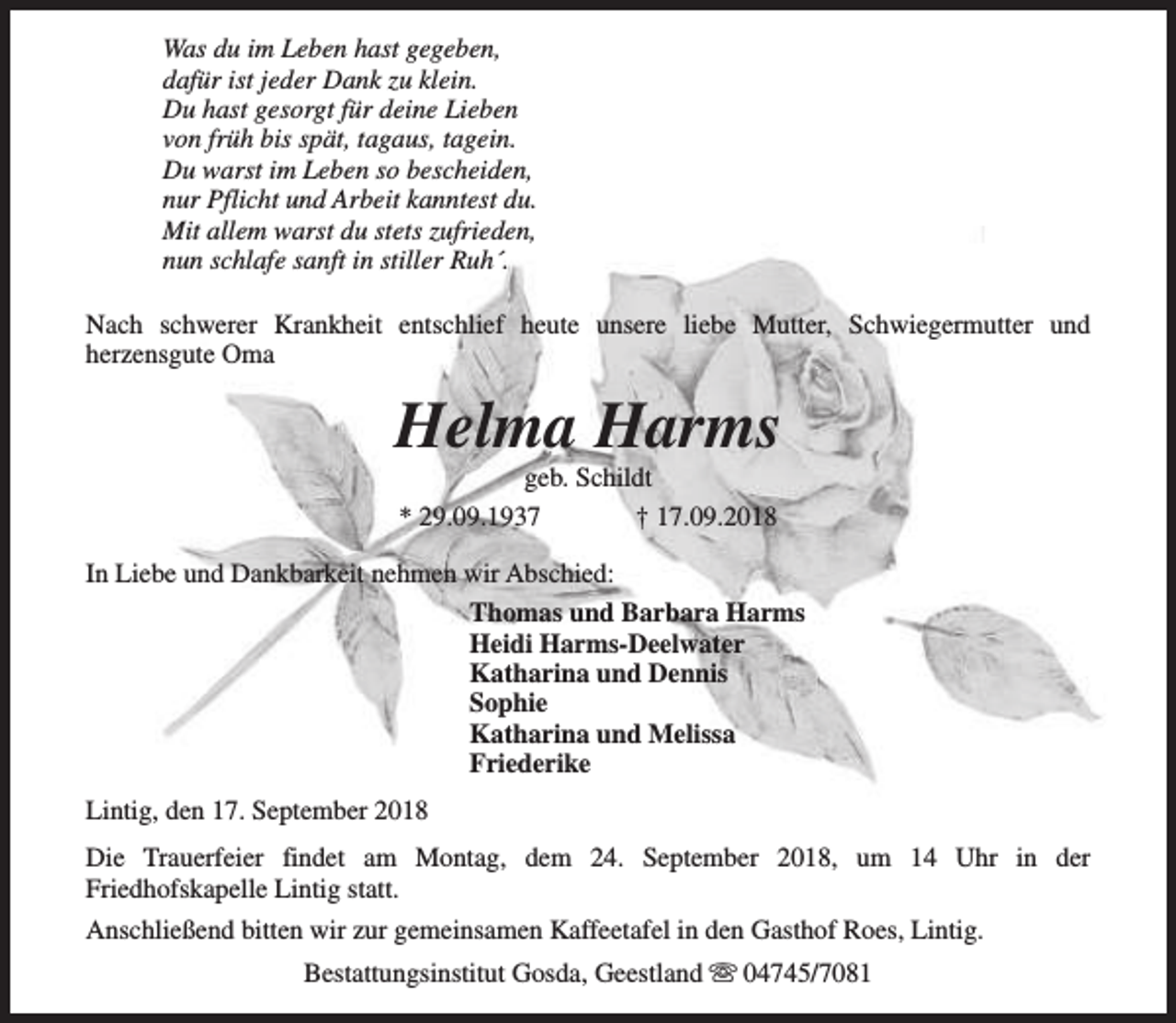 <p>Was du im Leben hast gegeben,<br />dafür ist jeder Dank zu klein.<br />Du hast gesorgt für deine Lieben<br />von früh bis spät, tagaus, tagein.<br />Du warst im Leben so bescheiden,<br />nur Pflicht und Arbeit kanntest du.<br />Mit allem warst du stets zufrieden,<br />nun schlafe sanft in stiller Ruh´.<br />Nach schwerer Krankheit entschlief heute unsere liebe Mutter, Schwiegermutter und<br />herzensgute Oma</p><p>Helma Harms<br />geb. Schildt<br />* 29.09.1937<br />† 17.09.2018</p><p>In Liebe und Dankbarkeit nehmen wir Abschied:<br />Thomas und Barbara Harms<br />Heidi Harms-Deelwater<br />Katharina und Dennis<br />Sophie<br />Katharina und Melissa<br />Friederike<br />Lintig, den 17. September 2018<br />Die Trauerfeier findet am Montag, dem 24. September 2018, um 14 Uhr in der<br />Friedhofskapelle Lintig statt.<br />Anschließend bitten wir zur gemeinsamen Kaffeetafel in den Gasthof Roes, Lintig.<br />Bestattungsinstitut Gosda, Geestland s 04745/7081</p>