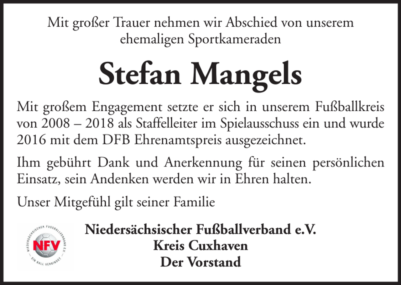 <p>Mit großer Trauer nehmen wir Abschied von unserem<br />ehemaligen Sportkameraden</p><p>Stefan Mangels<br />Mit großem Engagement setzte er sich in unserem Fußballkreis<br />von 2008 – 2018 als Staffelleiter im Spielausschuss ein und wurde<br />2016 mit dem DFB Ehrenamtspreis ausgezeichnet.<br />Ihm gebührt Dank und Anerkennung für seinen persönlichen<br />Einsatz, sein Andenken werden wir in Ehren halten.<br />Unser Mitgefühl gilt seiner Familie<br />Niedersächsischer Fußballverband e.V.<br />Kreis Cuxhaven<br />Der Vorstand</p>