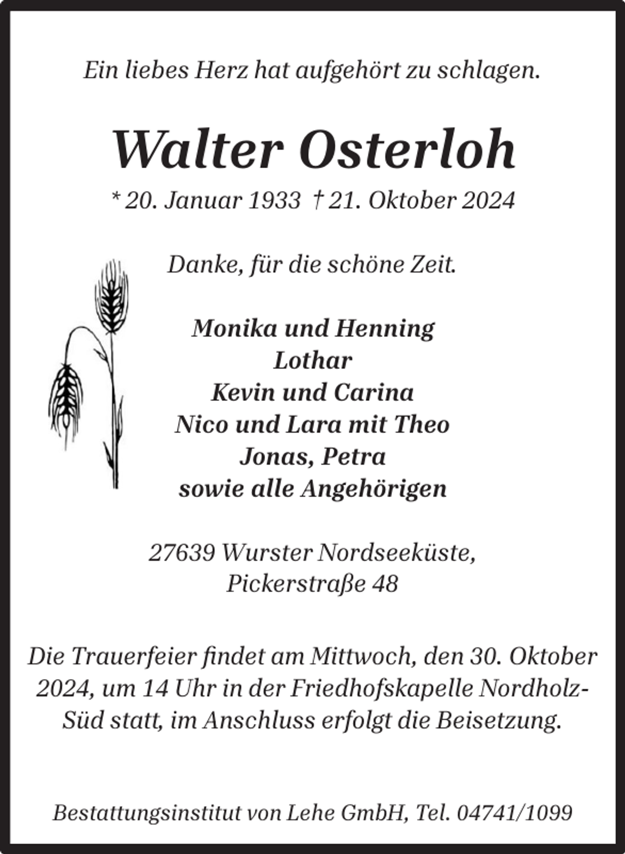 <p>Ein liebes Herz hat aufgehört zu schlagen.</p><p>Walter Osterloh<br />* 20. Januar 1933 † 21. Oktober 2024<br />Danke, für die schöne Zeit.<br />Monika und Henning<br />Lothar<br />Kevin und Carina<br />Nico und Lara mit Theo<br />Jonas, Petra<br />sowie alle Angehörigen<br />27639 Wurster Nordseeküste,<br />Pickerstraße 48<br />Die Trauerfeier ﬁndet am Mittwoch, den 30. Oktober<br />2024, um 14 Uhr in der Friedhofskapelle NordholzSüd statt, im Anschluss erfolgt die Beisetzung.<br />Bestattungsinstitut von Lehe GmbH, Tel. 04741/1099</p>