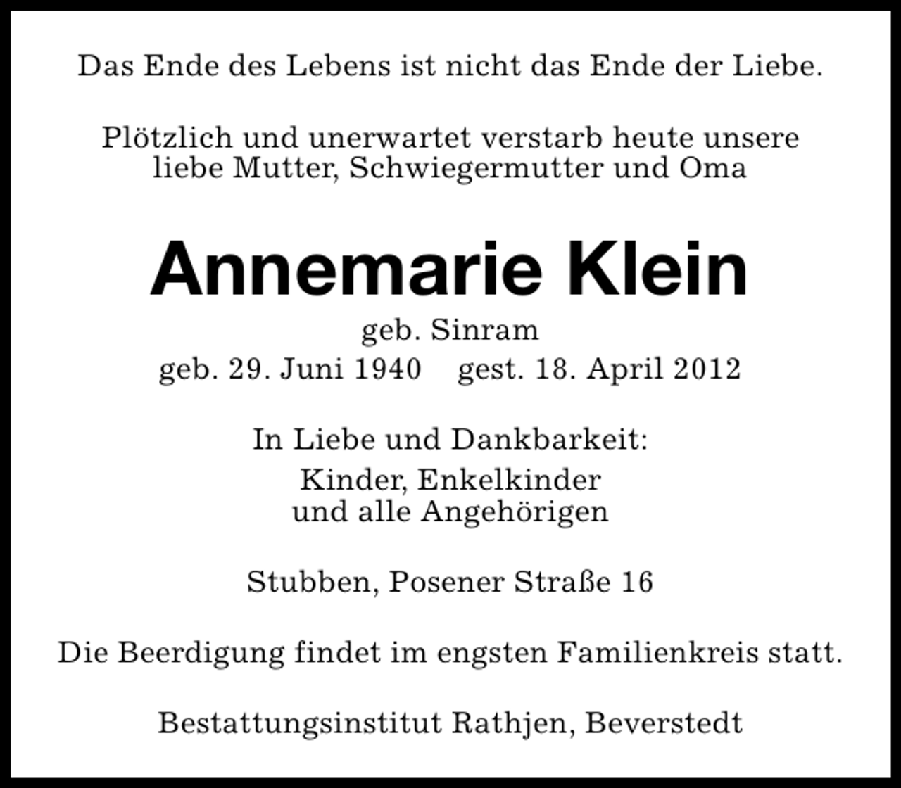 <p>Das Ende des Lebens ist nicht das Ende der Liebe.<br />Plötzlich und unerwartet verstarb heute unsere<br />liebe Mutter, Schwiegermutter und Oma</p><p>Annemarie Klein<br />geb. Sinram<br />geb. 29. Juni 1940 gest. 18. April 2012<br />In Liebe und Dankbarkeit:<br />Kinder, Enkelkinder<br />und alle Angehörigen<br />Stubben, Posener Straße 16<br />Die Beerdigung findet im engsten Familienkreis statt.<br />Bestattungsinstitut Rathjen, Beverstedt</p>