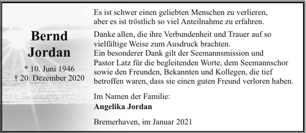 <p>Es ist schwer einen geliebten Menschen zu verlieren,<br />aber es ist tröstlich so viel Anteilnahme zu erfahren.</p><p>Bernd<br />Jordan<br />* 10. Juni 1946<br />† 20. Dezember 2020</p><p>Danke allen, die ihre Verbundenheit und Trauer auf so<br />vielfältige Weise zum Ausdruck brachten.<br />Ein besonderer Dank gilt der Seemannsmission und<br />Pastor Latz für die begleitenden Worte, dem Seemannschor<br />sowie den Freunden, Bekannten und Kollegen, die tief<br />betroffen waren, dass sie einen guten Freund verloren haben.<br />Im Namen der Familie:<br />Angelika Jordan<br />Bremerhaven, im Januar 2021</p>