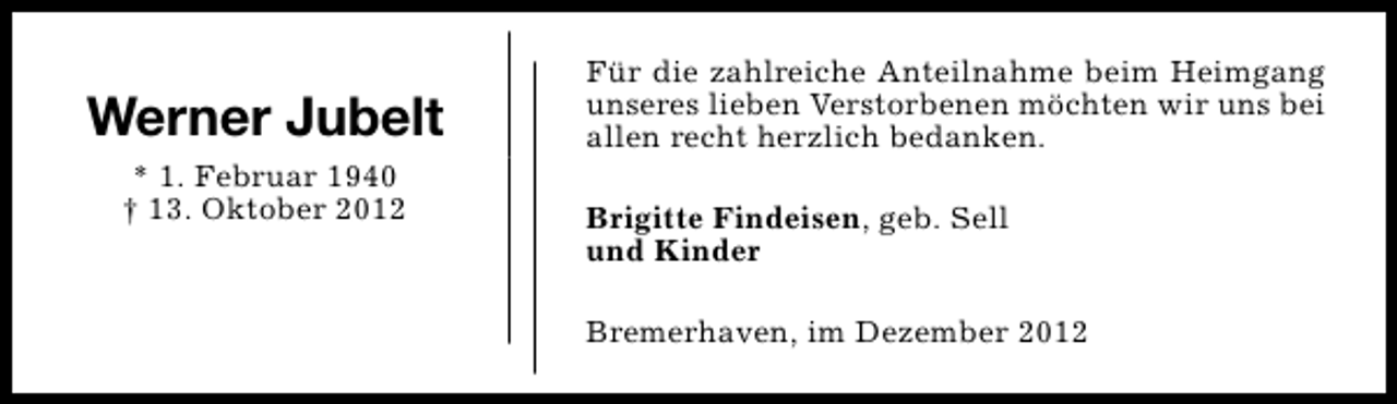 <p>Werner Jubelt<br />* 1. Februar 1940<br />† 13. Oktober 2012</p><p>Für die zahlreiche Anteilnahme beim Heimgang<br />unseres lieben Verstorbenen möchten wir uns bei<br />allen recht herzlich bedanken.<br />Brigitte Findeisen, geb. Sell<br />und Kinder<br />Bremerhaven, im Dezember 2012</p>