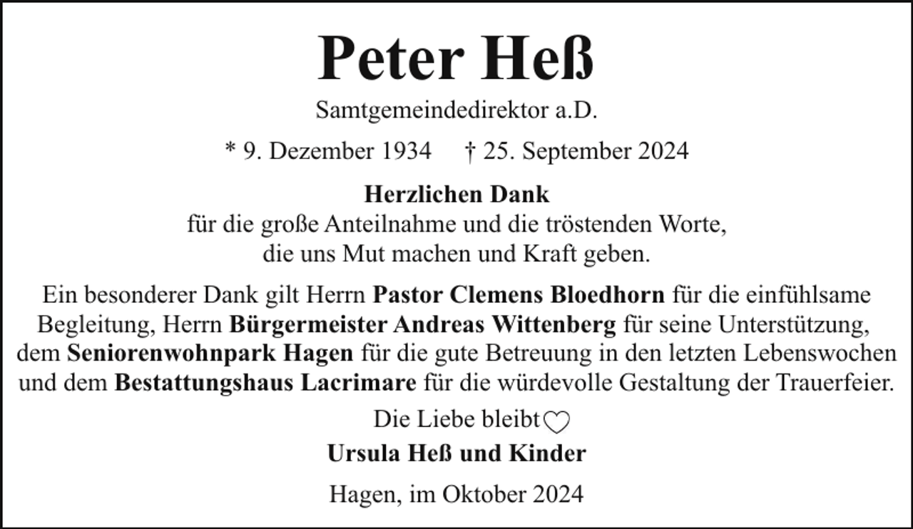 <p>Peter Heß</p><p>Samtgemeindedirektor a.D.<br />* 9. Dezember 1934</p><p>† 25. September 2024</p><p>Herzlichen Dank<br />für die große Anteilnahme und die tröstenden Worte,<br />die uns Mut machen und Kraft geben.<br />Ein besonderer Dank gilt Herrn Pastor Clemens Bloedhorn für die einfühlsame<br />Begleitung, Herrn Bürgermeister Andreas Wittenberg für seine Unterstützung,<br />dem Seniorenwohnpark Hagen für die gute Betreuung in den letzten Lebenswochen<br />und dem Bestattungshaus Lacrimare für die würdevolle Gestaltung der Trauerfeier.<br />Die Liebe bleibt<br />Ursula Heß und Kinder<br />Hagen, im Oktober 2024</p>