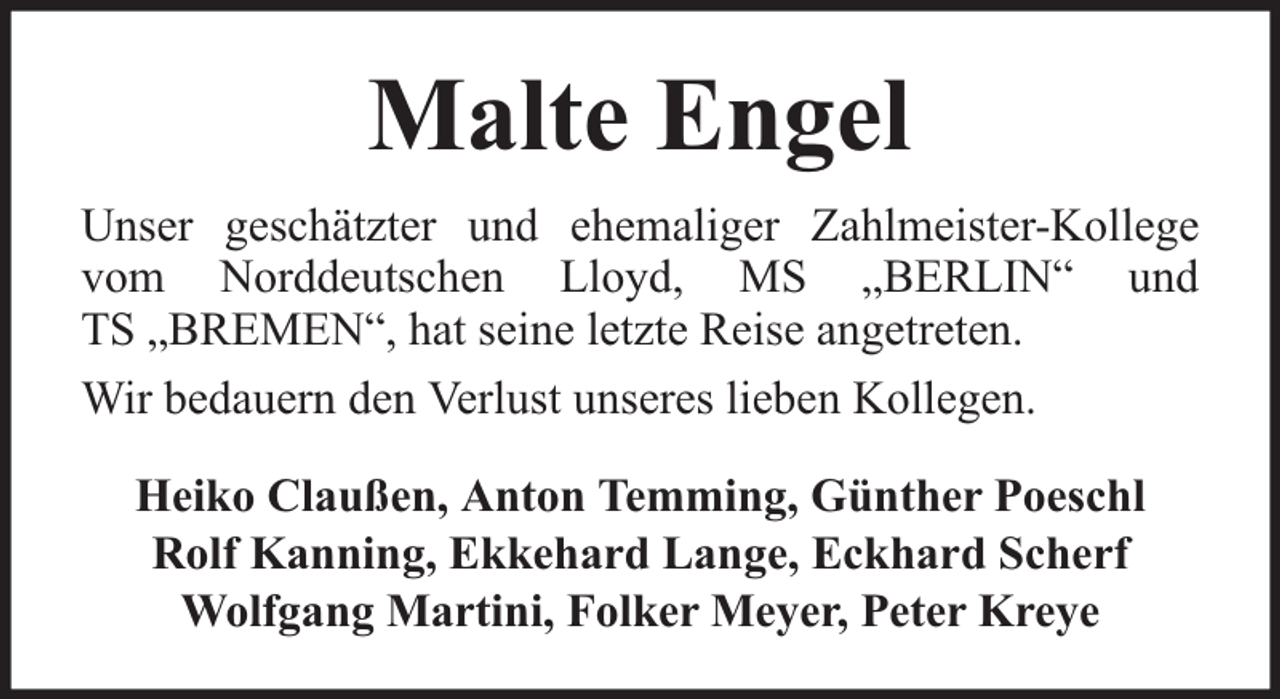 <p>Malte Engel<br />Unser geschätzter und ehemaliger Zahlmeister-Kollege<br />vom Norddeutschen Lloyd, MS „BERLIN“ und<br />TS „BREMEN“, hat seine letzte Reise angetreten.<br />Wir bedauern den Verlust unseres lieben Kollegen.<br />Heiko Claußen, Anton Temming, Günther Poeschl<br />Rolf Kanning, Ekkehard Lange, Eckhard Scherf<br />Wolfgang Martini, Folker Meyer, Peter Kreye</p>