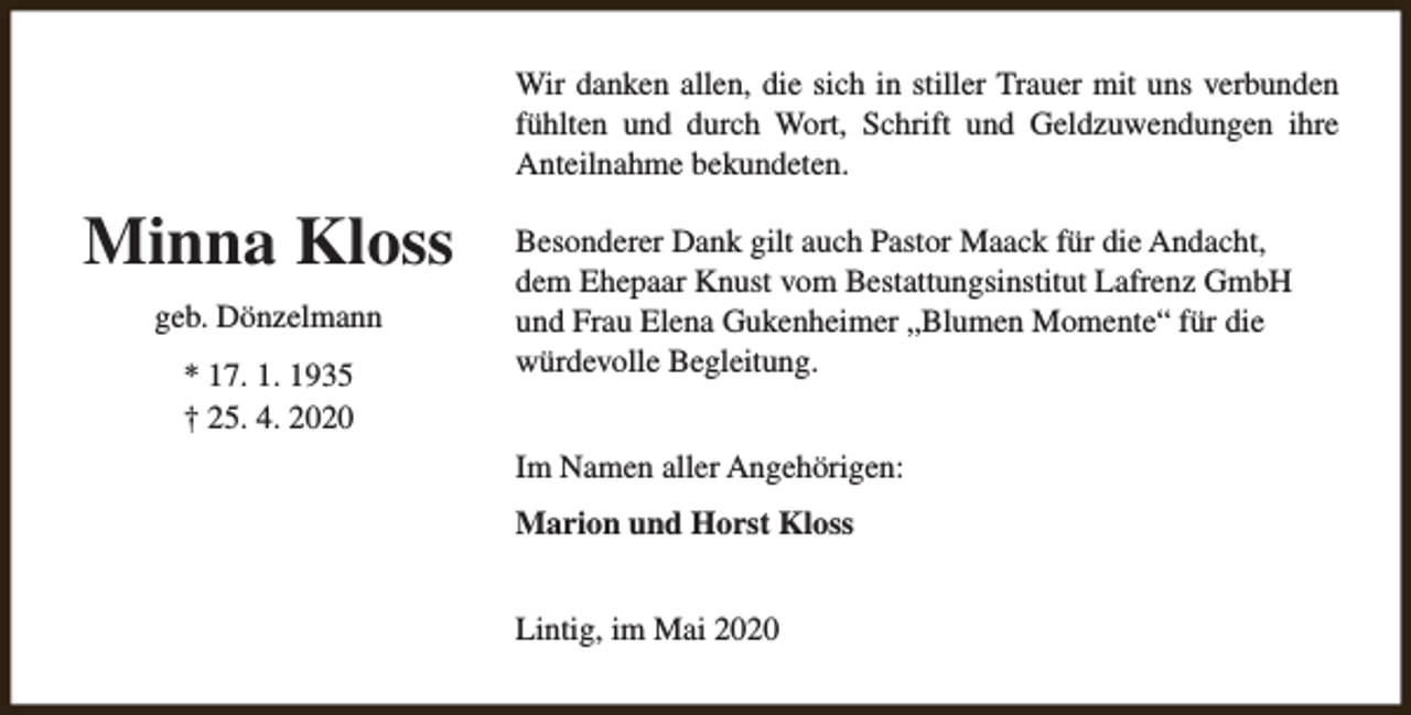 <p>Wir danken allen, die sich in stiller Trauer mit uns verbunden<br />fühlten und durch Wort, Schrift und Geldzuwendungen ihre<br />Anteilnahme bekundeten.</p><p>Minna Kloss<br />geb. Dönzelmann<br />* 17. 1. 1935<br />† 25. 4. 2020</p><p>Besonderer Dank gilt auch Pastor Maack für die Andacht,<br />dem Ehepaar Knust vom Bestattungsinstitut Lafrenz GmbH<br />und Frau Elena Gukenheimer „Blumen Momente“ für die<br />würdevolle Begleitung.<br />Im Namen aller Angehörigen:<br />Marion und Horst Kloss<br />Lintig, im Mai 2020</p>