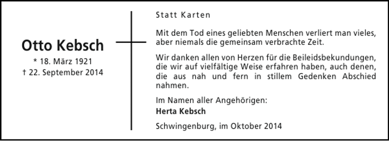 <p>Statt Karten</p><p>Otto Kebsch<br />* 18. März 1921<br />† 22. September 2014</p><p>Mit dem Tod eines geliebten Menschen verliert man vieles,<br />aber niemals die gemeinsam verbrachte Zeit.<br />Wir danken allen von Herzen für die Beileidsbekundungen,<br />die wir auf vielfältige Weise erfahren haben, auch denen,<br />die aus nah und fern in stillem Gedenken Abschied<br />nahmen.<br />Im Namen aller Angehörigen:<br />Herta Kebsch<br />Schwingenburg, im Oktober 2014</p>