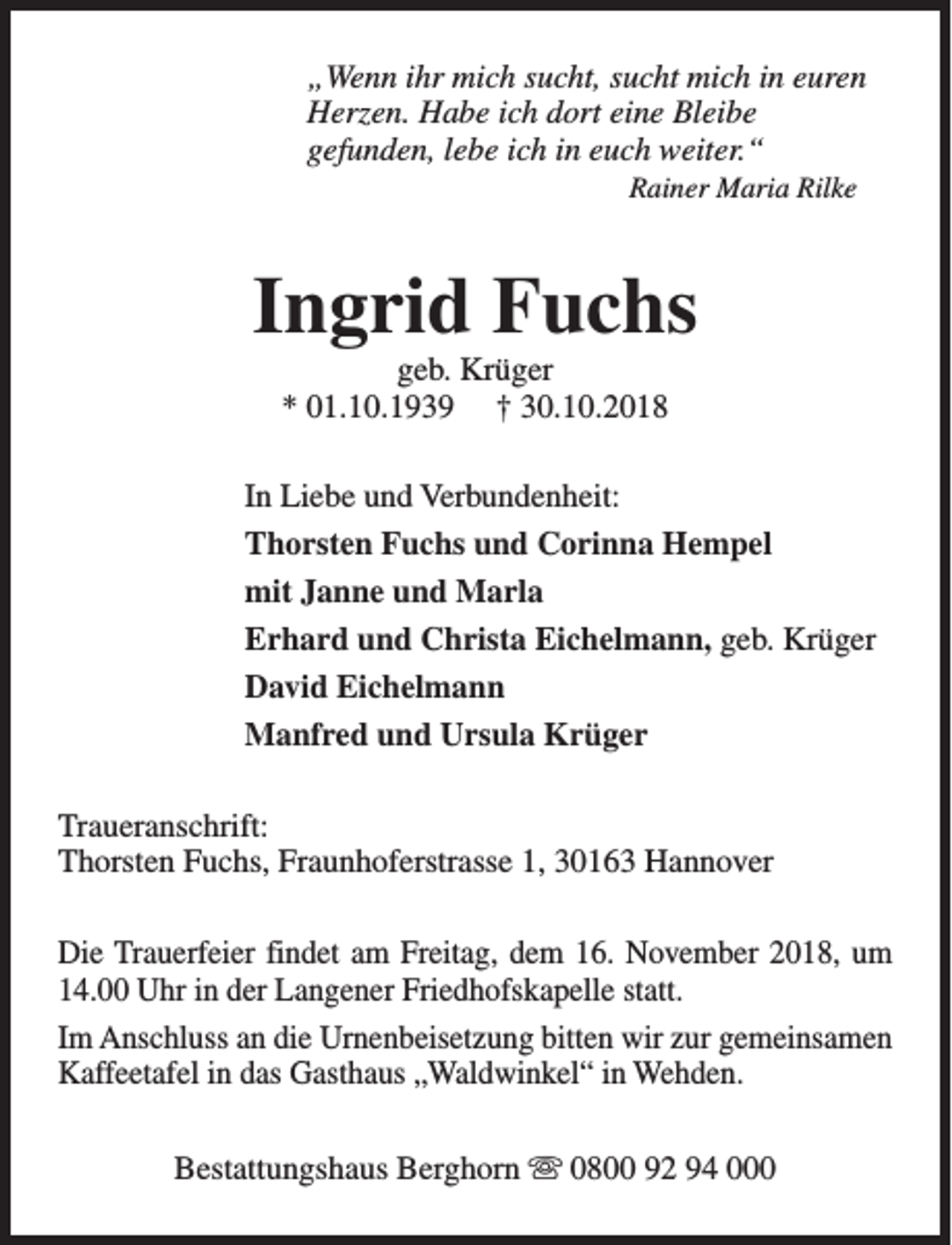 <p>„Wenn ihr mich sucht, sucht mich in euren<br />Herzen. Habe ich dort eine Bleibe<br />gefunden, lebe ich in euch weiter.“<br />Rainer Maria Rilke</p><p>Ingrid Fuchs<br />geb. Krüger<br />* 01.10.1939 † 30.10.2018</p><p>In Liebe und Verbundenheit:<br />Thorsten Fuchs und Corinna Hempel<br />mit Janne und Marla<br />Erhard und Christa Eichelmann, geb. Krüger<br />David Eichelmann<br />Manfred und Ursula Krüger<br />Traueranschrift:<br />Thorsten Fuchs, Fraunhoferstrasse 1, 30163 Hannover<br />Die Trauerfeier findet am Freitag, dem 16. November 2018, um<br />14.00 Uhr in der Langener Friedhofskapelle statt.<br />Im Anschluss an die Urnenbeisetzung bitten wir zur gemeinsamen<br />Kaffeetafel in das Gasthaus „Waldwinkel“ in Wehden.<br />Bestattungshaus Berghorn s 0800 92 94 000</p>