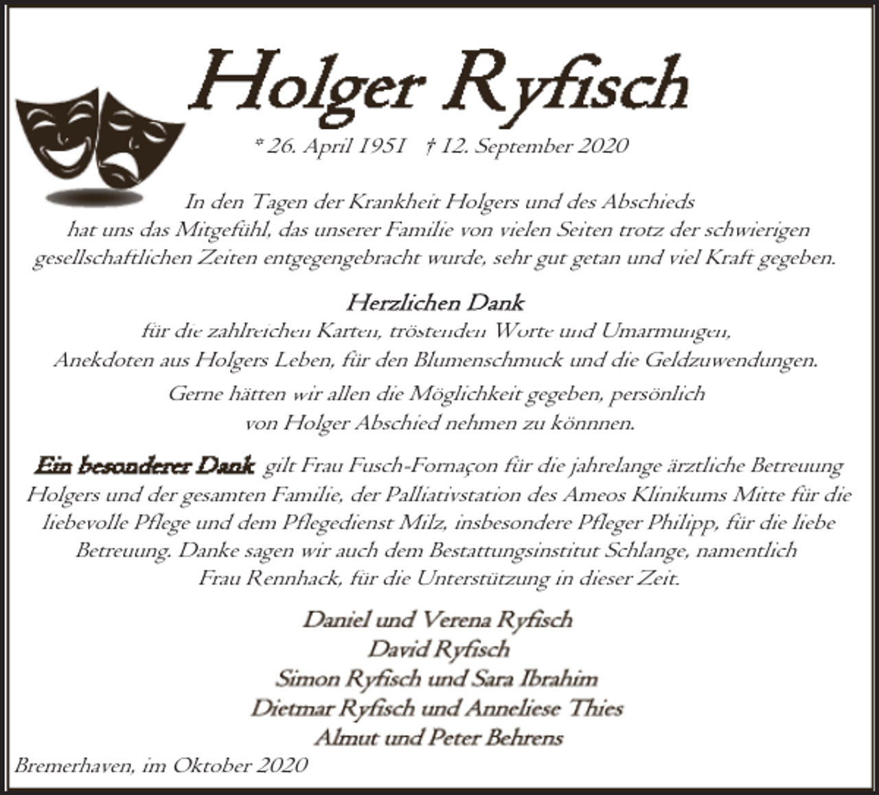 <p>* 26. April 1951 † 12. September 2020<br />In den Tagen der Krankheit Holgers und des Abschieds<br />hat uns das Mitgefühl, das unserer Familie von vielen Seiten trotz der schwierigen<br />gesellschaftlichen Zeiten entgegengebracht wurde, sehr gut getan und viel Kraft gegeben.<br />für die zahlreichen Karten, tröstenden Worte und Umarmungen,<br />Anekdoten aus Holgers Leben, für den Blumenschmuck und die Geldzuwendungen.<br />Gerne hätten wir allen die Möglichkeit gegeben, persönlich<br />von Holger Abschied nehmen zu könnnen.<br />gilt Frau Fusch-Fornaçon für die jahrelange ärztliche Betreuung<br />Holgers und der gesamten Familie, der Palliativstation des Ameos Klinikums Mitte für die<br />liebevolle Pflege und dem Pflegedienst Milz, insbesondere Pfleger Philipp, für die liebe<br />Betreuung. Danke sagen wir auch dem Bestattungsinstitut Schlange, namentlich<br />Frau Rennhack, für die Unterstützung in dieser Zeit.</p><p>Bremerhaven, im Oktober 2020</p>