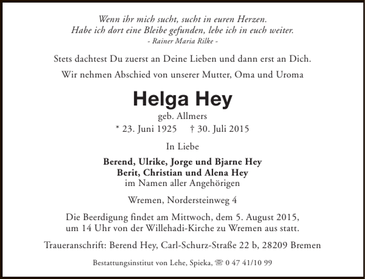 <p>Wenn ihr mich sucht, sucht in euren Herzen.<br />Habe ich dort eine Bleibe gefunden, lebe ich in euch weiter.<br />- Rainer Maria Rilke -</p><p>Stets dachtest Du zuerst an Deine Lieben und dann erst an Dich.<br />Wir nehmen Abschied von unserer Mutter, Oma und Uroma</p><p>Helga Hey</p><p>geb. Allmers<br />* 23. Juni 1925 † 30. Juli 2015<br />In Liebe<br />Berend, Ulrike, Jorge und Bjarne Hey<br />Berit, Christian und Alena Hey<br />im Namen aller Angehörigen<br />Wremen, Nordersteinweg 4<br />Die Beerdigung findet am Mittwoch, dem 5. August 2015,<br />um 14 Uhr von der Willehadi-Kirche zu Wremen aus statt.<br />Traueranschrift: Berend Hey, Carl-Schurz-Straße 22 b, 28209 Bremen<br />Bestattungsinstitut von Lehe, Spieka, s 0 47 41/10 99</p>