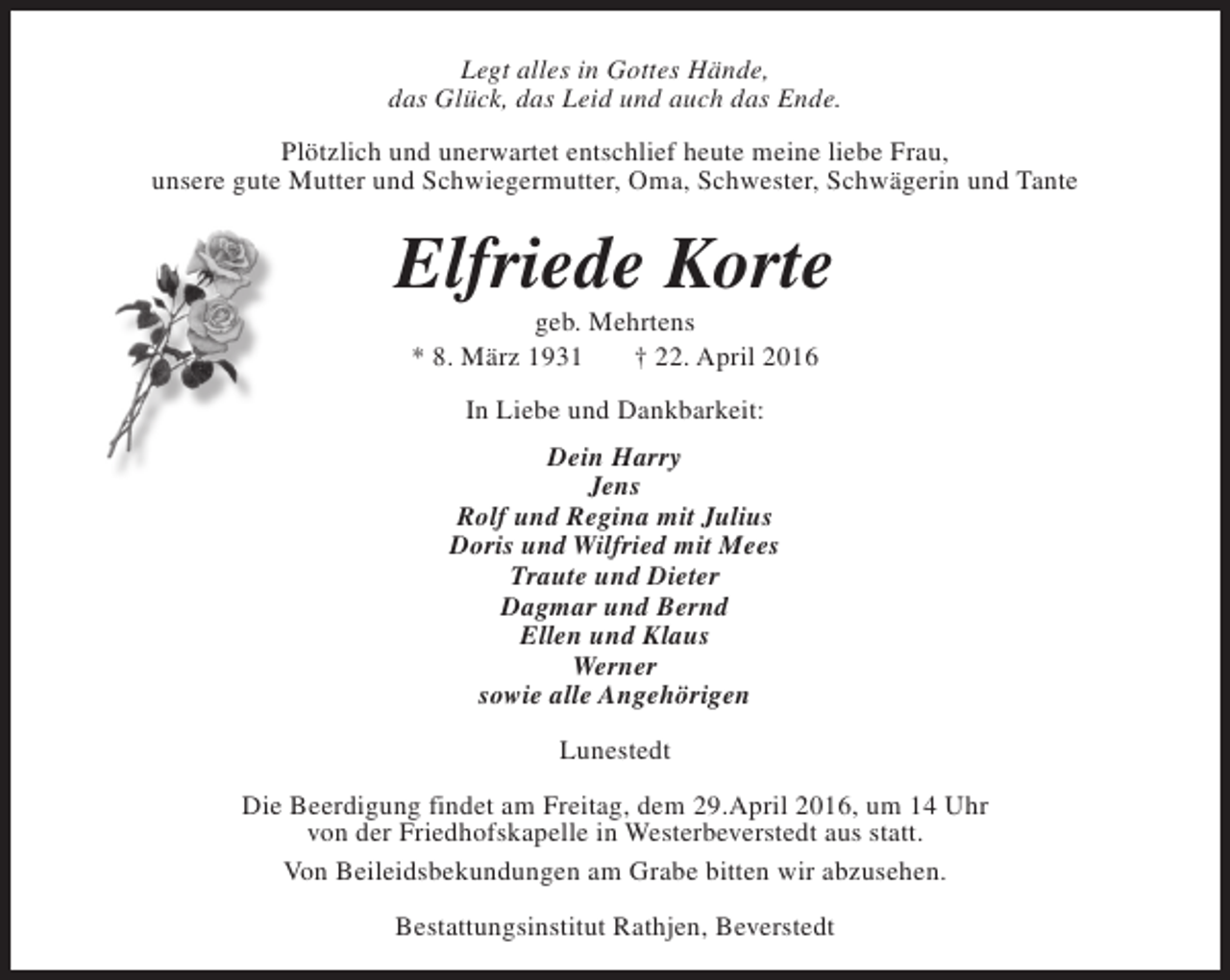 <p>Legt alles in Gottes Hände,<br />das Glück, das Leid und auch das Ende.<br />Plötzlich und unerwartet entschlief heute meine liebe Frau,<br />unsere gute Mutter und Schwiegermutter, Oma, Schwester, Schwägerin und Tante</p><p>Elfriede Korte<br />geb. Mehrtens<br />* 8. März 1931<br />† 22. April 2016<br />In Liebe und Dankbarkeit:<br />Dein Harry<br />Jens<br />Rolf und Regina mit Julius<br />Doris und Wilfried mit Mees<br />Traute und Dieter<br />Dagmar und Bernd<br />Ellen und Klaus<br />Werner<br />sowie alle Angehörigen<br />Lunestedt<br />Die Beerdigung findet am Freitag, dem 29.April 2016, um 14 Uhr<br />von der Friedhofskapelle in Westerbeverstedt aus statt.<br />Von Beileidsbekundungen am Grabe bitten wir abzusehen.<br />Bestattungsinstitut Rathjen, Beverstedt</p>