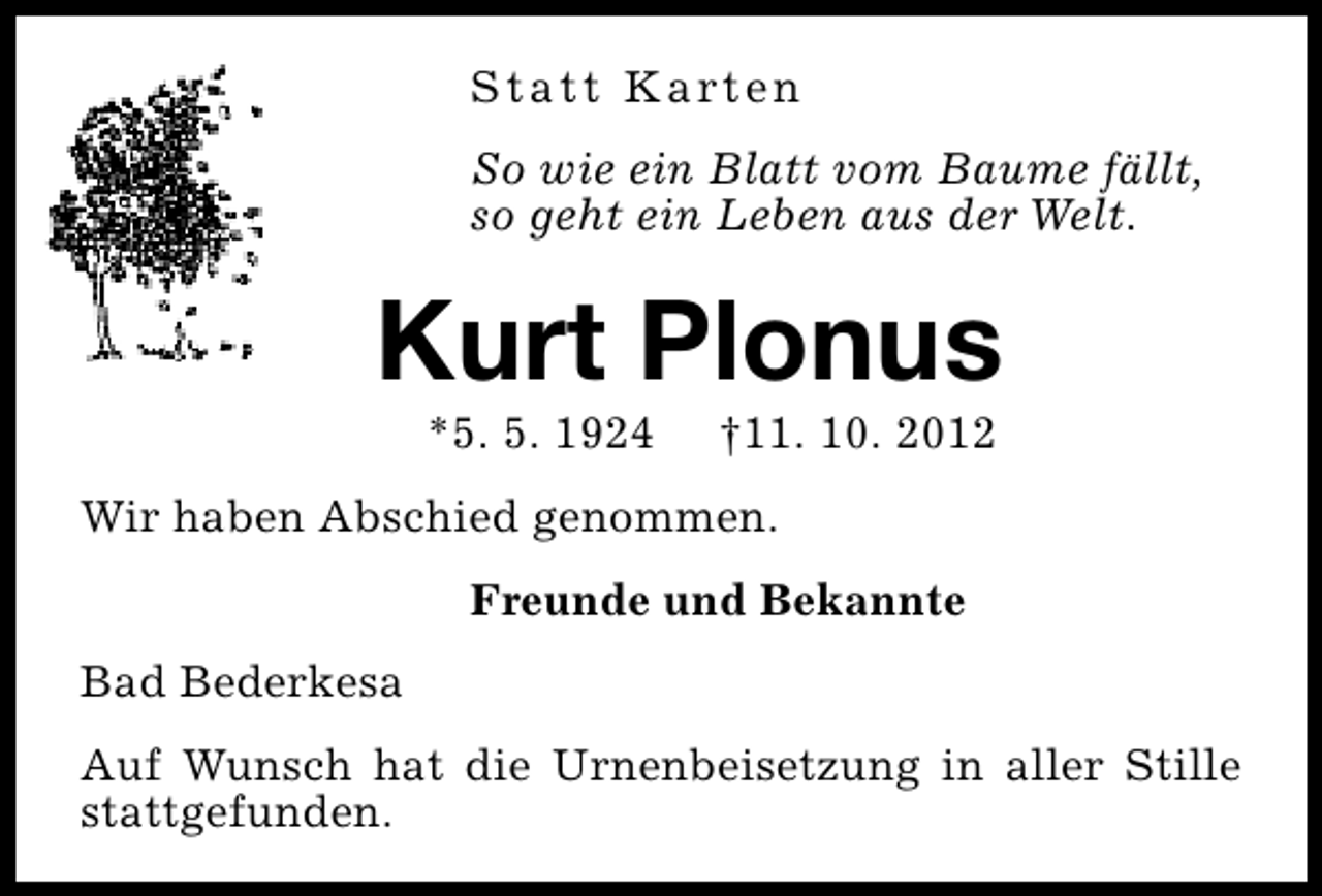 <p>S t a t t K a rt e n<br />So wie ein Blatt vom Baume fällt,<br />so geht ein Leben aus der Welt.</p><p>Kurt Plonus<br />*5. 5. 1924</p><p>†11. 10. 2012</p><p>Wir haben Abschied genommen.<br />Freunde und Bekannte<br />Bad Bederkesa<br />Auf Wunsch hat die Urnenbeisetzung in aller Stille<br />stattgefunden.</p>