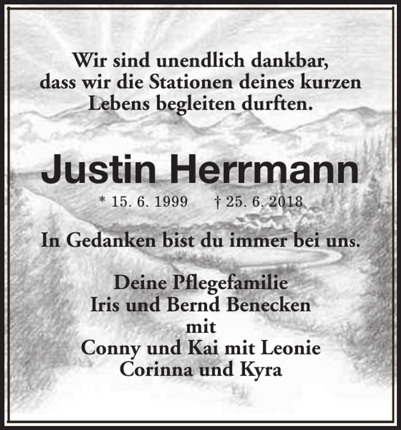 <p>Wir sind unendlich dankbar,<br />dass wir die Stationen deines kurzen<br />Lebens begleiten durften.</p><p>Justin Herrmann<br />* 15. 6. 1999</p><p>† 25. 6. 2018</p><p>In Gedanken bist du immer bei uns.<br />Deine Pflegefamilie<br />Iris und Bernd Benecken<br />mit<br />Conny und Kai mit Leonie<br />Corinna und Kyra</p>