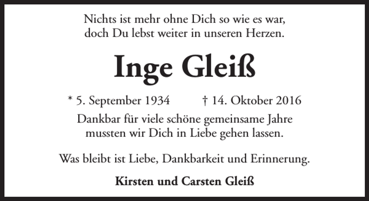 <p>Nichts ist mehr ohne Dich so wie es war,<br />doch Du lebst weiter in unseren Herzen.</p><p>Inge Gleiß<br />* 5. September 1934<br />† 14. Oktober 2016<br />Dankbar für viele schöne gemeinsame Jahre<br />mussten wir Dich in Liebe gehen lassen.<br />Was bleibt ist Liebe, Dankbarkeit und Erinnerung.<br />Kirsten und Carsten Gleiß</p>