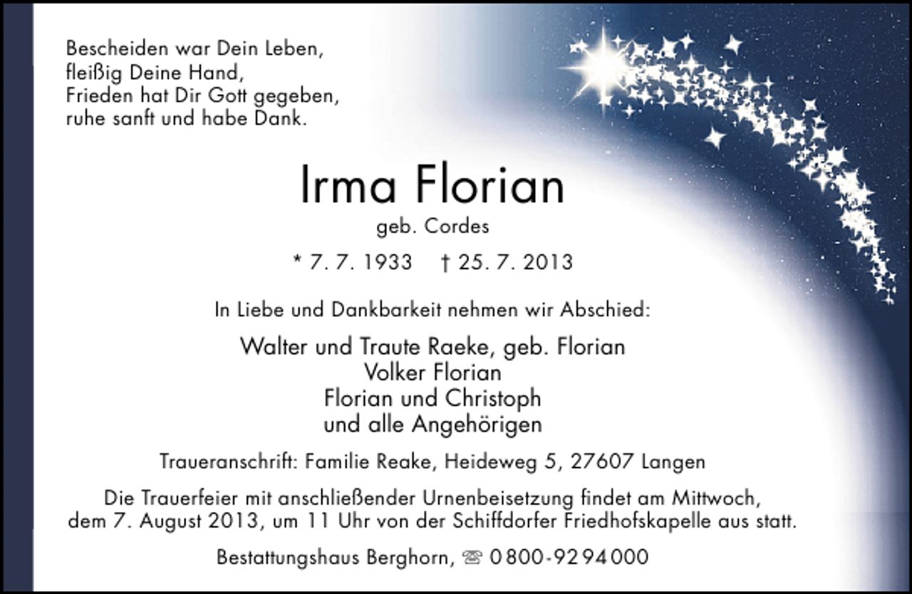 <p>Bescheiden war Dein Leben,<br />ﬂeißig Deine Hand,<br />Frieden hat Dir Gott gegeben,<br />ruhe sanft und habe Dank.</p><p>Irma Florian<br />geb. Cordes</p><p>* 7. 7. 1933</p><p>† 25. 7. 2013</p><p>In Liebe und Dankbarkeit nehmen wir Abschied:</p><p>Walter und Traute Raeke, geb. Florian<br />Volker Florian<br />Florian und Christoph<br />und alle Angehörigen<br />Traueranschrift: Familie Reake, Heideweg 5, 27607 Langen<br />Die Trauerfeier mit anschließender Urnenbeisetzung ﬁndet am Mittwoch,<br />dem 7. August 2013, um 11 Uhr von der Schiffdorfer Friedhofskapelle aus statt.<br />Bestattungshaus Berghorn,  0 800 - 92 94 000</p>