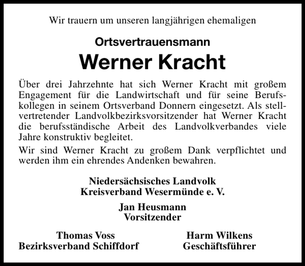<p>Wir trauern um unseren langjährigen ehemaligen</p><p>Ortsvertrauensmann</p><p>Werner Kracht<br />Über drei Jahrzehnte hat sich Werner Kracht mit großem<br />Engagement für die Landwirtschaft und für seine Berufskollegen in seinem Ortsverband Donnern eingesetzt. Als stellvertretender Landvolkbezirksvorsitzender hat Werner Kracht<br />die berufsständische Arbeit des Landvolkverbandes viele<br />Jahre konstruktiv begleitet.<br />Wir sind Werner Kracht zu großem Dank verpflichtet und<br />werden ihm ein ehrendes Andenken bewahren.<br />Niedersächsisches Landvolk<br />Kreisverband Wesermünde e. V.<br />Jan Heusmann<br />Vorsitzender<br />Thomas Voss<br />Bezirksverband Schiffdorf</p><p>Harm Wilkens<br />Geschäftsführer</p>