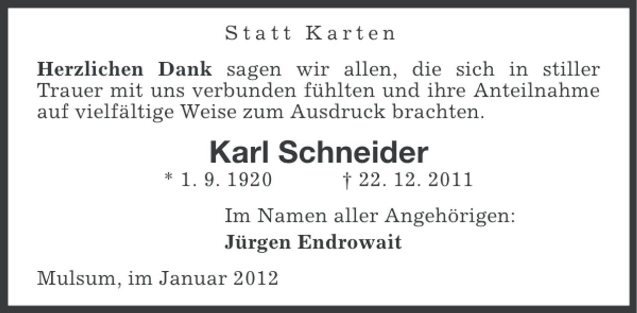 <p>Statt Karten<br />Herzlichen Dank sagen wir allen, die sich in stiller<br />Trauer mit uns verbunden fühlten und ihre Anteilnahme<br />auf vielfältige Weise zum Ausdruck brachten.</p><p>Karl Schneider<br />* 1. 9. 1920</p><p>† 22. 12. 2011</p><p>Im Namen aller Angehörigen:<br />Jürgen Endrowait<br />Mulsum, im Januar 2012</p>