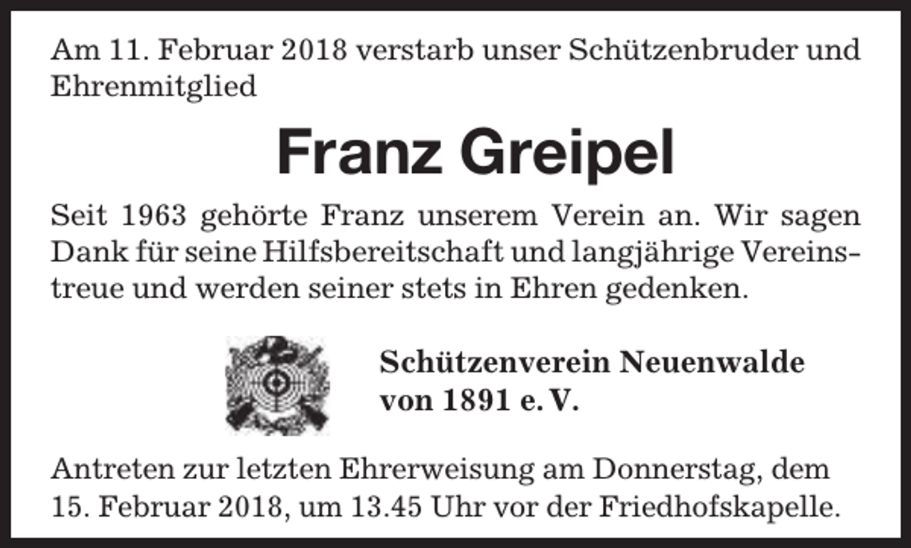 <p>Am 11. Februar 2018 verstarb unser Schützenbruder und<br />Ehrenmitglied</p><p>Franz Greipel<br />Seit 1963 gehörte Franz unserem Verein an. Wir sagen<br />Dank für seine Hilfsbereitschaft und langjährige Vereinstreue und werden seiner stets in Ehren gedenken.</p><p>Schützenverein Neuenwalde<br />von 1891 e. V.<br />Antreten zur letzten Ehrerweisung am Donnerstag, dem<br />15. Februar 2018, um 13.45 Uhr vor der Friedhofskapelle.</p>