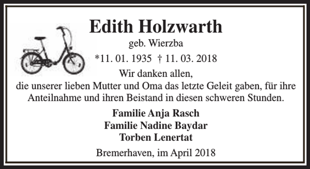 <p>Edith Holzwarth</p><p>geb. Wierzba<br />*11. 01. 1935 † 11. 03. 2018<br />Wir danken allen,<br />die unserer lieben Mutter und Oma das letzte Geleit gaben, für ihre<br />Anteilnahme und ihren Beistand in diesen schweren Stunden.<br />Familie Anja Rasch<br />Familie Nadine Baydar<br />Torben Lenertat<br />Bremerhaven, im April 2018</p>