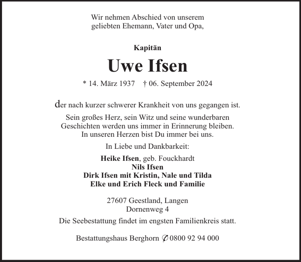 <p>Wir nehmen Abschied von unserem<br />geliebten Ehemann, Vater und Opa,<br />Kapitän</p><p>Uwe Ifsen<br />* 14. März 1937</p><p>† 06. September 2024</p><p>der nach kurzer schwerer Krankheit von uns gegangen ist.<br />Sein großes Herz, sein Witz und seine wunderbaren<br />Geschichten werden uns immer in Erinnerung bleiben.<br />In unseren Herzen bist Du immer bei uns.<br />In Liebe und Dankbarkeit:<br />Heike Ifsen, geb. Fouckhardt<br />Nils Ifsen<br />Dirk Ifsen mit Kristin, Nale und Tilda<br />Elke und Erich Fleck und Familie<br />27607 Geestland, Langen<br />Dornenweg 4<br />Die Seebestattung findet im engsten Familienkreis statt.<br />Bestattungshaus Berghorn * 0800 92 94 000</p>