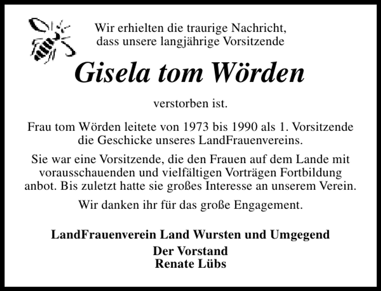 <p>Wir erhielten die traurige Nachricht,<br />dass unsere langjährige Vorsitzende</p><p>Gisela tom Wörden<br />verstorben ist.<br />Frau tom Wörden leitete von 1973 bis 1990 als 1. Vorsitzende<br />die Geschicke unseres LandFrauenvereins.<br />Sie war eine Vorsitzende, die den Frauen auf dem Lande mit<br />vorausschauenden und vielfältigen Vorträgen Fortbildung<br />anbot. Bis zuletzt hatte sie großes Interesse an unserem Verein.<br />Wir danken ihr für das große Engagement.<br />LandFrauenverein Land Wursten und Umgegend<br />Der Vorstand<br />Renate Lübs</p>